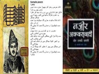 Sample poem
‫بنجارا‬
‫دیس‬ ‫مت‬ ،‫میاں‬ ‫چھوڑ‬ ‫کو‬ ‫وھوا‬ ‫حرص‬ ‫ٹک‬
‫مارا‬ ‫پھرے‬ ‫بدیس‬
‫ار‬ً‫ق‬‫ن‬ ‫کر‬ ‫بجا‬ ‫رات‬ ‫دن‬ ‫ہے‬ ‫لوٹے‬ ‫کا‬ ‫اجل‬ ‫اق‬ً‫ذ‬‫ق‬‫ا‬
‫ہے‬ ‫پھرتا‬ ‫کیوں‬ ‫لیے‬ ‫ساتھ‬ ‫ا‬ً‫ک‬‫دھڑ‬ ‫دھوم‬ ‫یہ‬
‫جنگل‬ ‫جنگل‬
‫جب‬ ‫ہوا‬ ‫موقوف‬ ،‫گا‬ ‫جاے‬ ‫نہ‬ ‫ساتھ‬ ‫تنکا‬ ‫ک‬ ‫ا‬
‫جل‬ ‫اور‬ ‫ان‬
‫گا‬ ‫چلے‬ ‫الد‬ ‫جب‬ ‫گا‬ ‫جاے‬ ‫رہ‬ ‫پڑا‬ ‫ٹھاٹھ‬ ‫سب‬
‫بنجارا‬
‫پھول‬ ‫مت‬ ،‫پر‬ ‫تلواروں‬ ‫ہو‬ ‫نہ‬ ‫مغرور‬
‫کے‬ ‫ڈھالوں‬ ‫بھروسے‬
‫ا‬ ‫دیکھ‬ ‫منہ‬ ،‫گے‬ ‫بھاگیں‬ ‫کے‬ ‫توڑ‬ ً‫ا‬‫پٹ‬ ‫سب‬‫جل‬
‫کے‬ ‫بھالوں‬ ‫کے‬
‫کی‬ ‫لحد‬ ‫خاک‬ ‫تو‬ ‫میں‬ ‫جنگل‬ ‫اکیال‬ ‫ڈھیر‬ ‫ہو‬
‫گا‬ ‫پھانکے‬
‫نہ‬ ‫آن‬ ‫بھنگا‬ ‫اک‬ ‫نظیر‬ ‫آہ‬ ‫پھر‬ ‫میں‬ ‫جنگل‬ ‫اس‬
‫گا‬ ‫جھانکے‬
‫گا‬ ‫چلے‬ ‫الد‬ ‫جب‬ ‫گا‬ ‫جاے‬ ‫رہ‬ ‫پڑا‬ ‫ٹھاٹھ‬ ‫سب‬
‫بنجارا‬
 