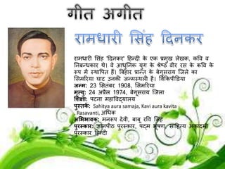 रामधारी लसींह 'ददनकर' दहन्दी के एक प्रमुख लेखक, कपव व
ननबन्धकार थे। वे आधुननक युग के श्रेष्ठ व़ीर रस के कपव के
रूि में स्थापित हैं। बबहार प्रान्त के बेगुसराय जिले का
लसमररया घाट उनकी िन्मस्थली है। पवककि़ीडिया
जन्म: 23 लसतींबर 1908, लसमररया
मृत्यु: 24 अप्रैल 1974, बेगूसराय जिला
शिक्षा: िटना महापवद्यालय
पुस्तकें : Sahitya aura samaja, Kavi aura kavita
, Rasavanti, अधधक
अशििावक: मनरूि देव़ी, बाबू रपव लसींह
पुरस्कार: ज्ञानि़ीठ िुरस्कार, िद्म भूषण, सादहत्य अकादम़ी
िुरस्कार दहन्दी
 