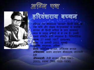 हररवींश राय श्ऱीवास्तव "बच्चन" दहन्दी भाषा के
एक कपव और लेखक थे।'हालावाद' के प्रवततक
बच्चन ि़ी दहन्दी कपवता के उत्तर छायावाद
काल के प्रमुख कपवयों मे से एक हैं। उनकी
सबसे प्रलसद्ध कृ नत मधुशाला है। पवककि़ीडिया
जन्म: 27 नवींबर 1907, इलाहाबाद
मृत्यु: 18 िनवरी 2003, मुम्बई
पुस्तकें : मधुशाला, अधधक
बच्चे: अलमताभ बच्चन, अजिताभ बच्चन
अशििावक: प्रताि नारायण श्ऱीवास्तव, सरस्वत़ी
देव़ी
जीवनसाथी: तेि़ी बच्चन (पववा. 1941–
2003), श्यामा (पववा. 1926–1936)
 