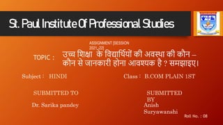 St.PaulInstituteOfProfessionalStudies
ASSIGNMENT [SESSION
2021 -22]
TOPIC : उच्च शिक्षा क
े शिद्याशथिय ों की अिस्था की कौन –
कौन से जानकारी ह ना आिश्यक है ? समझाइए।
Subject : HINDI Class : B.COM PLAIN 1ST
SUBMITTED TO
Dr. Sarika pandey
SUBMITTED
BY
Anish
Suryawanshi
Roll No. : 08
 