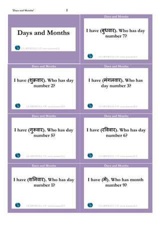 'Days and Months'                         1
                                                       Days and Months



                                              I have (बुधवार). Who has day
   Days and Months                                      number 7?

      LEARNWELL OY www.learnwell.fi


                                                   LEARNWELL OY www.learnwell.fi


               Days and Months                         Days and Months



 I have (शुक्रवार). Who has day                I have (मंगलवार). Who has
            number 2?                                day number 3?



          LEARNWELL OY www.learnwell.fi            LEARNWELL OY www.learnwell.fi


               Days and Months                         Days and Months



 I have (गु वार). Who has day                 I have (रिववार). Who has day
           number 5?                                    number 6?



          LEARNWELL OY www.learnwell.fi            LEARNWELL OY www.learnwell.fi


               Days and Months                         Days and Months



I have (शिनवार). Who has day                  I have (मे). Who has month
          number 1?                                    number 9?



          LEARNWELL OY www.learnwell.fi            LEARNWELL OY www.learnwell.fi
 