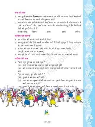 99
VosQ dh ckr
1. Vdk iqjkus T+kekus dk flDdk FkkA vxj vktdy lc ph”ksa ,d #i;k fdyks feyus yxsa
rks mlls fdl rjg osQ I+kQk;ns vkSj uqdlku gksaxs
2. Hkkjr esa dksbZ ph”k [kjhnuscspus ds fy, ^#i;s* dk bLrseky gksrk gS vkSj ckaXykns'k esa
^VosQ* dkA ^#i;k* vkSj ^Vdk* Øe'k% Hkkjr vkSj ckaXykns'k dh eqnzk,¡ gSaA uhps fy[ks
ns'kksa dh eqnzk,¡ dkSulh gSa
lmQnh vjc tkiku Úkal bVyh baXySaM
dfork dh dgkuh
1- bl dfork dh dgkuh vius 'kCnksa esa fy[kksA
2- D;k rqeus dksbZ vkSj ,slh dgkuh ;k dfork i+h gS ftlesa lwcw ls fcxM+k dke cuk
gks] mls viuh d{kk esa lqukvksA
3- dfork dks è;ku ls i+dj ^vaèksj uxjh* osQ ckjs esa oqQN okD; fy[kksA
(lM+osaQ] ckT+kkj] jktk dk jktdkt)
4- D;k ,sls ns'k dks ^va/sj uxjh* dguk Bhd gS vius mÙkj dk dkj.k Hkh crkvksA
dfork dh ckr
1- ¶iztk [kq'k gqbZ tc ejk ew[kZ jktkA¸
(d) v¡/sj uxjh dh iztk jktk osQ ejus ij [kq'k D;ksa gqbZ
([k) ;fn os jktk ls ijs'kku Fks rks mUgksaus mls [kqn D;ksa ugha gVk;k vkil esa ppkZ
djksA
2- ¶xq# dk dFku] wB gksrk ugha gSA¸
(1) xq#th us D;k ckr dgh Fkh
(2) jktk ;g ckr lqudj iQk¡lh ij yVd x;kA rqEgkjs fopkj ls xq#th us tks ckr
dgh] D;k og lp Fkh
(3) xq#th us ;g ckr dgdj lgh fd;k ;k xyr vkil esa ppkZ djksA
2019-2020
 