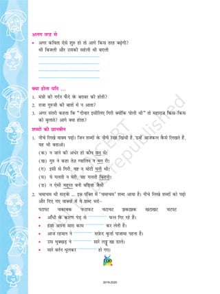 vyx rjg ls
• vxj dfork ,sls 'kq# gks rks vkxs fdl rjg c+sxh
Fkh fctyh vkSj mldh lgsyh Fkh cnyh
--------------------------------------------------------
--------------------------------------------------------
--------------------------------------------------------
--------------------------------------------------------
D;k gksrk ;fn ---
1- ea=kh dh xnZu i¡Qns osQ cjkcj dh gksrh
2- jktk xq#th dh ckrksa esa u vkrk
3- vxj larjh dgrk fd ¶nhokj blhfy, fxjh D;ksafd iksyh Fkh¸ rks egkjkt fdlfdl
dks cqykrs vkxs D;k gksrk
'kCnksa dh Nkuchu
1- uhps fy[ks okD; i+ksA ftu 'kCnksa osQ uhps js[kk f[kaph gS] mUgsa vktdy oSQls fy[krs gSa]
;g Hkh crkvksA
(d) u tkus dh va/sj gks dkSu Nu esa!
([k) xq# us dgk rsT+k Xokfyu u Hkx jh!
(x) blh ls fxjh] ;g u eksVh ?kuh Fkh!
(?k) ;s xyrh u esjh] ;g xyrh fcjkuh!
(M+) u ,slh egwjr cuh cf+;k tSlh
2- pekpe Fkh lM+osaQ --- bl iafDr esa ^pekpe* 'kCn vk;k gSA uhps fy[ks 'kCnksa dks i+ks
vkSj fn, x, okD;ksa esa ;s 'kCn Hkjksµ
iVkiV pdkpd iQVkiQV pVkpV dkd [kVk[kV pViV
• vk¡èkh osQ dkj.k isM+ ls ---------------- iQy fxj jgs gSaA
• galk viuk lkjk dke ---------------- dj ysrh gSA
• vkt jgeku us ---------------- lI+ksQn oqQrkZ iktkek iguk gSA
• ml HkqD[kM+ us ---------------- lkjs yîó™ [kk MkysA
• lkjs crZu èkqydj ---------------- gks x,A
100
2019-2020
 