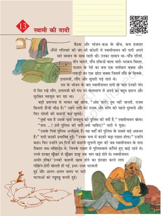 cSBd vkSj Hkkstud{k osQ chp] de goknkj
v¡èksjs xfy;kjs dh canlh dksBjh esa LokehukFku dh nknh vius
lkjs lkeku osQ lkFk jgrh FkhaA mudk lkeku Fkkµik¡p nfj;ksa]
rhu pknjksa] ik¡p rfd;ksa okyk HkkjhHkjde fcLrj]
iVlu osQ js'ks dk cuk ,d oxkZdkj cDlk vkSj
ydM+h dk ,d NksVk cDlk ftlesa rk¡cs osQ flDosQ]
byk;ph] ykSax vkSj lqikjh iM+s jgrs FksA
jkr osQ Hkkstu osQ ckn LokehukFku nknh osQ ikl mudh xksn
esa flj j[ks ykSax] byk;ph dh xaèk Hkjs okrkoj.k esa vius dks cgqr izlUu vkSj
lqjf{kr eglwl dj jgk FkkA
cM+h izlUurk ls Hkjdj og cksyk] ¶vksg nknh! rqe ugha tkurh] jkte
fdruh m¡Qph phT+k gSA¸ mlus nknh dks jkte vkSj ef.k dh igys nq'euh vkSj
fiQj nksLrh dh dgkuh dg lqukbZA
¶rqEgsa irk gS mlosQ ikl lpeqp dh iqfyl dh onhZ gS]¸ LokehukFku cksykA
¶lp --- mls iqfyl dh onhZ D;ksa pkfg,¸ nknh us iwNkA
¶mlosQ firk iqfyl vèkh{kd gSaA og ;gk¡ dh iqfyl osQ lcls cM+s vI+kQlj
gSaA¸ nknh dkI+kQh izHkkfor gqb±A ¶mudk lp esa dkI+kQh cM+k nÝ+ rj gksxkA¸ mUgksaus
dgkA fiQj mUgksaus mu fnuksa dh dgkuh lqukuh 'kq: dh tc LokehukFku osQ nknk
jkScnkj lceftLVªsV Fks] ftuosQ nÝ+ rj esa iqfylokys dk¡irs gq, [kM+s jgrs FksA
muls Mjdj [kw¡[kkj ls [kw¡[kkj MkowQ rd Hkkx [kM+s gksrs FksA LokehukFku
vèkhj gksdj mudh dgkuh [kRe gksus dk bar”kkj djus yxk
ysfdu nknh cksyrh gh xb±] bèkjmèkj HkVdrh
gqbZ vkSj vyxvyx le; ij ?kVh
?kVukvksa dks xaea djrh gqbZA
13 Lokeh dh nknhLokeh dh nknh
103
2019-2020
 