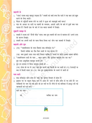 106
dgkuh ls
1- ¶lp jkte cM+k cgknqj yM+dk gSA¸ Lokeh dks D;ksa yxk fd nknh us ;g ckr mls [kq'k
djus osQ fy, dgh
2- eSMy ls pwfM+;k¡ cuok ysus ij nknh us cqvk dks egkew[kZ D;ksa ekuk
3- ikB osQ vkèkkj ij nknh ;k Lokeh osQ LoHkko] vknrksa vkfn osQ ckjs esa rqEgsa D;k irk
pyrk gS fdlh ,d osQ ckjs esa nlckjg okD;ksa esa fy[kksA
rqEgkjh le ls
1- Lokeh us jkte dks ^m¡Qph phT+k* ekukA D;k rqe Lokeh dh jk; ls lger gks vius mÙkj
osQ dkj.k fy[kksA
2- Lokeh dk viuh nknh osQ lkFk oSQlk fj'rk Fkk rhupkj okD;ksa esa fy[kksA
dgkuh vkSj rqe
1- (d) ¶LokehukFku osQ nknk jkScnkj lceftLVªsV FksA¸
fdlh O;fDr dk jkSc fdu ckrksa ls irk pyrk gS
([k) D;k rqEgkjs vklikl dksbZ jkScnkj O;fDr gS 'kCnksa osQ T+kfj, mldk [kkdk [khapksA
2- ¶LokehukFku nknh osQ ikl --- cgqr izlUu vkSj lqjf{kr eglwl dj jgk FkkA¸
rqe dc vlqjf{kr eglwl djrh gks
3- rqe bu gkykr esa oSQlk eglwl djrh gks —
(d) nksLr osQ ?kj esa ([k) tc rqe igyh ckj fdlh osQ ?kj tkrh gks (x) jsyxkM+h ;k
cl esa fdlh lI+kQj ij (?k) tc rqe eq[;kè;kid osQ dejs esa tkrh gks
irk djks
1- lceftLVªsV dkSu gksrk gS D;k og iqfyl foHkkx esa gksrk gS
2- rqEgkjk ?kj ;k LowQy fdl Fkkus esa vkrk gS Fkkus esa dkSudkSu ls in gksrs gSa mu
O;fDr;ksa osQ uke Hkh irk djks tks bu inksa ij gSaA uhps nh xbZ rkfydk esa bdêòk dh xbZ
tkudkjh dks ntZ djksA
Fkkus dk uke
in O;fDr dk uke
○ ○ ○ ○ ○ ○ ○ ○ ○ ○ ○ ○ ○ ○ ○ ○ ○ ○ ○ ○ ○ ○ ○ ○ ○ ○ ○ ○ ○ ○ ○ ○
○ ○ ○ ○ ○ ○ ○ ○ ○ ○ ○ ○ ○ ○ ○ ○ ○ ○ ○ ○ ○ ○ ○ ○ ○ ○ ○ ○ ○ ○ ○ ○
○ ○ ○ ○ ○ ○ ○ ○ ○ ○ ○ ○ ○ ○ ○ ○ ○ ○ ○ ○ ○ ○ ○ ○ ○ ○ ○ ○ ○ ○ ○ ○
○ ○ ○ ○ ○ ○ ○ ○ ○ ○ ○ ○ ○ ○ ○ ○ ○ ○ ○ ○ ○ ○ ○ ○ ○ ○ ○
2019-2020
 