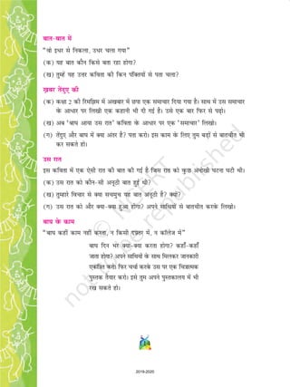 114
ckrckr esa
¶oks bèkj ls fudyk] mèkj pyk x;k¸
(d) ;g ckr dkSu fdls crk jgk gksxk
([k) rqEgsa ;g mÙkj dfork dh fdu iafDr;ksa ls irk pyk
[+kcj rsanq, dh
(d) d{kk 2 dh fjefe esa v[kckj esa Nik ,d lekpkj fn;k x;k gSA lkFk esa ml lekpkj
osQ vk/kj ij fy[kh ,d dgkuh Hkh nh xbZ gSA mls ,d ckj fiQj ls i+ksA
([k) vc ^ck?k vk;k ml jkr* dfork osQ vk/kj ij ,d ^lekpkj* fy[kksA
(x) rsanq, vkSj ck?k esa D;k varj gS irk djksA bl dke osQ fy, rqe cM+ksa ls ckrphr Hkh
dj ldrs gksA
ml jkr
bl dfork esa ,d ,slh jkr dh ckr dh xbZ gS ftl jkr dks oqQN vuks[kh ?kVuk ?kVh FkhA
(d) ml jkr dks dkSulh vuwBh ckr gqbZ Fkh
([k) rqEgkjs fopkj ls D;k lpeqp ;g ckr vuwBh gS D;ksa
(x) ml jkr dks vkSj D;kD;k gqvk gksxk vius lkfFk;ksa ls ckrphr djosQ fy[kksA
ck?k osQ dke
¶ck?k dgha dke ugha djrk] u fdlh nÝ+ rj esa] u dkWyst esa¸
ck?k fnu Hkj D;kD;k djrk gksxk dgk¡dgk¡
tkrk gksxk vius lkfFk;ksa osQ lkFk feydj tkudkjh
,df=kr djksA fiQj ppkZ djosQ ml ij ,d fp=kkRed
iqLrd rS;kj djksA bls rqe vius iqLrdky; esa Hkh
j[k ldrs gksA
2019-2020
 