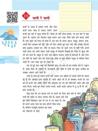 dgk¡ ls vkrk gS gekjk ikuh vkSj fiQj
dgk¡ pyk tkrk gS gekjk ikuh geus
dHkh bl ckjs esa oqQN lkspk gS lkspk rks ugha gksxk 'kk;n] ij bl ckjs esa i+k
T+k:j gSA Hkwxksy dh fdrkc i+rs le; typØ tSlh ckrsa gesa crkbZ tkrh
gSaA ,d lqanjlk fp=k Hkh gksrk gS] bl ikB osQ lkFkA lwjt] leqæ] ckny] gok]
/jrh fiQj cjlkr dh cw¡nsa vkSj yks fiQj cgrh gqbZ ,d unh vkSj mlosQ fdukjs
clk rqEgkjk] gekjk ?kj] xk¡o ;k 'kgjA fp=k osQ nwljs Hkkx esa ;gh unh vius
pkjksa rjI+kQ dk ikuh ysdj mlh leqnz esa feyrh fn[krh gSA fp=k esa oqQN rhj
Hkh cus jgrs gSaA leqnz ls mBh Hkki ckny cudj ikuh esa cnyrh gS vkSj fiQj
bu rhjksa osQ lgkjs ty dh ;k=kk ,d rjI+kQ ls 'kq: gksdj leqnz esa okfil fey
tkrh gSA typØ iwjk gks tkrk gSA
;g rks gqbZ typØ dh fdrkch ckrA ij vc rks ge lcosQ ?kjksa esa] LowQy
esa] ekrkfirk osQ nÝ+rjksa esa] dkj[kkuksa vkSj [ksrksa esa ikuh dk oqQN vthclk
pDdj lkeus vkus yxk gSA
uyksa esa vc iwjs le; ikuh ugha vkrkA uy [kksyks rks mlls ikuh osQ cnys
lw¡lw¡ dh vkokt+ vkus yxrh gSA ikuh vkrk Hkh gS rks csoDrA dHkh nsj jkr
dks rks dHkh Hkksj lcsjsA ehBh uhan NksM+dj ?kj Hkj dh ckfYV;k¡] crZu vkSj ?kM+s
Hkjrs fiQjksA ikuh dks ysdj dHkhdHkh] dghadgha vkil esa rwrw eSaeSa] Hkh
gksus yxrh gSaA
jkst+ jkst+ osQ bu xM+sVaVksa ls cpus osQ fy, dbZ ?kjksa esa yksx
uyksa osQ ikbZi esa eksVj yxok ysrs gSaA blls dbZ ?kjksa
dk ikuh f[ka pdj ,d gh ?kj esa vk tkrk gSA ;g
rks vius vklikl dk gd Nhuus tSlk dke
gSA ysfdu etcwjh ekudj bl dke
dks eksgYys esa dksbZ
16 ikuh js ikuhikuh js ikuh
128
2019-2020
 