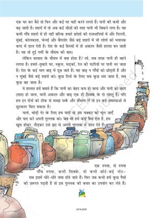,d ?kj dj cSBs rks fiQj vkSj dbZ ?kj ;gh djus yxrs gSaA ikuh dh deh vkSj
c+ tkrh gSA 'kgjksa esa rks vc dbZ phT+kksa dh rjg ikuh Hkh fcdus yxk gSA ;g
deh xk¡o 'kgjksa esa gh ugha cfYd gekjs izns'kksa dh jktèkkfu;ksa esa vkSj fnYyh]
eqacbZ] dksydkrk] psUubZ vkSj cSaxyksj tSls cM+s 'kgjksa esa Hkh yksxksa dks Hk;kud
dV esa Mky nsrh gSA ns'k osQ dbZ fgLlksa esa rks vdky tSlh gkyr cu tkrh
gSA ;g rks gqbZ xehZ osQ ekSle dh ckrA
ysfdu cjlkr osQ ekSle esa D;k gksrk gS yks] lc rjI+kQ ikuh gh cgus
yxrk gSA gekjsrqEgkjs ?kj] LowQy] lM+dksa] jsy dh iVfj;ksa ij ikuh Hkj tkrk
gSA ns'k osQ dbZ Hkkx ck+ esa Mwc tkrs gSaA ;g ck+ u xk¡oksa dks NksM+rh gS vkSj
u eqacbZ tSls cM+s 'kgjksa dksA oqQN fnuksa osQ fy, lc oqQN Fke tkrk gS] lc
oqQN cg tkrk gSA
;s gkykr gesa crkrs gSa fd ikuh dk csgn de gks tkuk vkSj ikuh dk csgn
T+;knk gks tkuk] ;kuh vdky vkSj ck+ ,d gh flDosQ osQ nks igyw gSaA ;fn
ge bu nksuksa dks Bhd ls le losaQ vkSj l¡Hkky ysa rks bu dbZ leL;kvksa ls
NqVdkjk fey ldrk gSA
pyks] FkksM+h nsj osQ fy, ge ikuh osQ bl pDdj dks Hkwy tk,¡
vkSj ;kn djsa viuh xqYyd dksA tc Hkh gesa dksbZ iSlk nsrk gS] ge
[kq'k gksdj] nkSM+dj mls V ls viuh xqYyd esa Mky nsrs gSaA
,d #i;k] nks #i;k
ik¡p #i;k] dHkh flDosQ] rks dHkh NksVscM+s uksVµ
lc blesa èkhjsèkhjs tek gksrs tkrs gSaA fiQj tc dHkh geas oqQN iSlksa
dh T+k:jr iM+rh gS rks bl xqYyd dh cpr dk mi;ksx dj ysrs gSaA
129
2019-2020
 