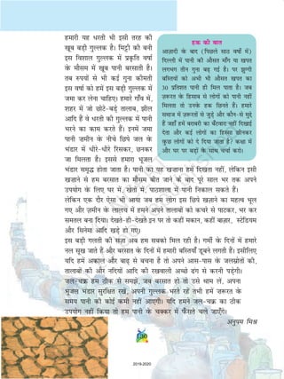 130
gekjh ;g /jrh Hkh blh rjg dh
[kwc cM+h xqYyd gSA feêðh dh cuh
bl fo'kky xqYyd esa izÑfr okkZ
osQ ekSle esa [kwc ikuh cjlkrh gSA
rc #i;ksa ls Hkh dbZ xquk dherh
bl okkZ dks gesa bl cM+h xqYyd esa
tek dj ysuk pkfg,A gekjs xk¡o esa]
'kgj esa tks NksVscM+s rkykc] hy
vkfn gSa os /jrh dh xqYyd esa ikuh
Hkjus dk dke djrs gSaA buesa tek
ikuh ”kehu osQ uhps fNis ty osQ
HkaMkj esa /hjs/hjs fjldj] Nudj
tk feyrk gSA blls gekjk Hkwty
HkaMkj le`¼ gksrk tkrk gSA ikuh dk ;g [k”kkuk gesa fn[krk ugha] ysfdu blh
[k”kkus ls ge cjlkr dk ekSle chr tkus ds ckn iwjs lky Hkj rd vius
mi;ksx osQ fy, ?kj esa] [ksrksa esa] ikB'kkyk esa ikuh fudky ldrs gSaA
ysfdu ,d nkSj ,slk Hkh vk;k tc ge yksx bl fNis [kT+kkus dk egRo Hkwy
x, vkSj T+kehu osQ ykyp esa geus vius rkykcksa dks dpjs ls ikVdj] Hkj dj
lery cuk fn;kA ns[krsghns[krs bu ij rks dgha edku] dgha ckT+kkj] LVsfM;e
vkSj flusek vkfn [kM+s gks x,A
bl cM+h xyrh dh lT+kk vc ge lcdks fey jgh gSA xehZ osQ fnuksa esa gekjs
uy lw[k tkrs gSa vkSj cjlkr osQ fnuksa esa gekjh cfLr;k¡ Mwcus yxrh gSaA blhfy,
;fn gesa vdky vkSj ck+ ls cpuk gS rks vius vklikl osQ tylzksrksa dh]
rkykcksa dh vkSj ufn;ksa vkfn dh j[kokyh vPNs ax ls djuh iM+sxhA
typØ ge Bhd ls lesa] tc cjlkr gks rks mls Fkke ysa] viuk
Hkwty HkaMkj lqjf{kr j[ksa] viuh xqYyd Hkjrs jgsa rHkh gesa ”k:jr osQ
le; ikuh dh dksbZ deh ugha vk,xhA ;fn geus typØ dk Bhd
mi;ksx ugha fd;k rks ge ikuh osQ pDdj esa i¡Qlrs pys tk,¡xsA
vuqie feJ
gd dh ckr
vkT+kknh osQ ckn (fiNys lkB okks± esa)
fnYyh esa ikuh dh vkSlr ek¡x ;k [kir
yxHkx rhu xquk c+ xbZ gSA ij qXxh
cfLr;ksa dks vHkh Hkh vkSlr [kir dk
30 izfr'kr ikuh gh fey ikrk gSA tc
T+k:jr osQ fglkc ls yksxksa dks ikuh ugha
feyrk rks muosQ gd fNurs gSaA gekjs
lekt esa T+k:jrksa ls tqM+s vkSj dkSuls eqís
gSa tgk¡ gesa cjkcjh dk c¡Vokjk ugha fn[kkbZ
nsrk vkSj dbZ yksxksa dk fgLlk Nhudj
oqQN yksxksa dks ns fn;k tkrk gS d{kk esa
vkSj ?kj ij cM+ksa osQ lkFk ppkZ djksA
130
2019-2020
 