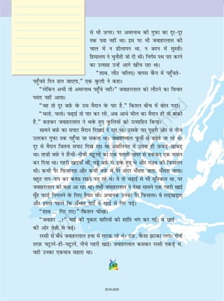 142142
ls Hkh mQijA ij vejukFk dh xqiQk dk nwjnwj
rd irk ugha FkkA bl ij Hkh tokgjyky dh
pky esa u hykiu Fkk] u cnu esa lqLrhA
fgeky; us pqukSrh tks nh FkhA fuxZe iFk ikj djus
dk mRlkg mUgsa vkxs [khap jgk FkkA
¶'kkc] ykSV pfy,A okil oSaQi esa igq¡prs
igq¡prs fnu y tk,xk]¸ ,d oqQyh us dgkA
¶ysfdu vHkh rks vejukFk igq¡ps ughaA¸ tokgjyky dks ykSVus dk fopkj
ila n ugha vk;kA
¶og rks nwj cI+kZQ osQ ml eSnku osQ ikj gS]¸ fd'ku chp esa cksy iM+kA
¶pyks] pyksA p+kbZ rks ikj dj yh] vc vkèks ehy dk eSnku gh rks ckdh
gS]¸ dgdj tokgjyky us FkosQ gq, oqQfy;ksa dks mRlkfgr fd;kA
lkeus cI+kZQ dk likV eSnku fn[kkbZ ns jgk FkkA mlosQ ikj nwljh vksj ls uhps
mrjdj xqiQk rd igq¡pk tk ldrk FkkA tokgjyky iqQrhZ ls c+rs tk jgs FksA
nwj ls eSnku ftruk likV fn[k jgk Fkk vlfy;r esa mruk gh mQcM+[kkcM+
FkkA rk”kh cI+kZQ us m¡Qphuhph pêðkuksa dks ,d iryh pknj ls ddj ,d leku
dj fn;k FkkA xgjh [kkb;k¡ Fkha] xîôs cI+kZQ ls osQ gq, Fks vkSj xT+kc dh fiQlyu
FkhA dHkh iSj fiQlyrk vkSj dHkh cI+kZQ esa iSj vanj èk¡lrk tkrk] èk¡lrk tkrkA
cgqr ukiuki dj dne j[kus iM+ jgs FksA ;s rks p+kbZ ls Hkh eqf'dy Fkk] ij
tokgjyky dks eT+kk vk jgk FkkA rHkh tokgjyky us ns[kk lkeus ,d xgjh [kkbZ
eq¡g iQkM+s fuxyus osQ fy, rS;kj FkhA vpkud mudk iSj fiQlykA os yM+[kM+k,
vkSj blls igys fd l¡Hky ik,¡ os [kkbZ esa fxj iM+sA
¶'kkc --- fxj x,!¸ fd'ku ph[kkA
¶tokgj ---!¸ HkkbZ dh iqdkj okfn;ksa dh 'kkafr Hkax dj xbZA os [kkbZ
dh vksj rsT+kh ls c+sA
jLlh ls c¡èks tokgjyky gok esa yVd jgs FksA mI+kQ] oSQlk Vdk yxkA nksuksa
rjI+kQ pêðkusaghpêðkusa] uhps xgjh [kkbZA tokgjyky dldj jLlh idM+s Fks]
ogh mudk ,dek=k lgkjk FkkA
2019-2020
 