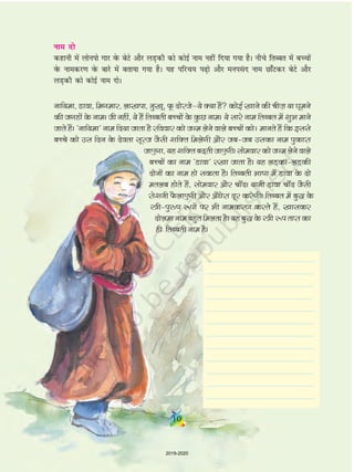 uke nks
dgkuh esa yksuiks xkj osQ csVs vkSj yM+dh dks dksbZ uke ugha fn;k x;k gSA uhps frCcr esa cPpksa
osQ ukedj.k osQ ckjs esa crk;k x;k gSA ;g ifjp; i<+ks vkSj euila n uke Nk¡Vdj csVs vkSj
yM+dh dks dksbZ uke nksA
ukf;ek] Mkok] fexekj] yk[kik] uq[kw] Qw nksjtsµ;s D;k gSa dksbZ [kkus dh phT+k ;k ?kweus
dh txgksa ds ukeA th ugha] ;s gSa frCcrh cPpksa ds dq N ukeA ;s lkjs uke frCcr esa 'kqHk ekus
tkrs gSaA ^ukf;ek* uke fn;k tkrk gS jfookj dks tUe ysus okys cPpksa dksA ekurs gSa fd blls
cPps dks ml fnu ds nsork lwjt tSlh 'kfDr feysxh vkSj tc&tc mldk uke iqdkjk
tk,xk];g'kfDrc<+rhtk,xhAlkseokjdkstUeysusokys
cPpksa dk uke ^Mkok* j[kk tkrk gSA ;g yM+dk&yM+dh
nksuksa dk uke gks ldrk gSA frCcrh Hkk"kk esa Mkok ds nks
eryc gksrs gSa] lkseokj vkSj pk¡nA ;kuh Mkok pk¡n tSlh
jks'kuh QS yk,xh vkSj v¡èksjk nwj djsxhA frCcr esa cq) ds
L=h&iq#"k :iksa ij Hkh ukedj.k djrs gSaa] [kkldj
nksyekukecgqrfeyrkgSA;gcq)ds L=h :irkjkdk
gh frCcrh uke gSA
10
2019-2020
 