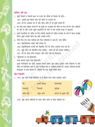22
dfork vkSj rqe
1- rqEgsa fdlh&u&fdlh ckr ij :Bus osQ ekSosQ rks feyrs gh gksaxs—
(d) vDlj rqe fdl rjg dh ckrksa ij :Brh gks
([k) ek¡ osQ vykok ?kj esa vkSj dkSu&dkSu gSa tks rqEgsa eukrs gSa
2- ge ,sls dbZ R;ksgkj eukrs gSa tks cqjkbZ ij vPNkbZ dh thr ij cy nsrs gSaA ,sls R;ksgkjksa
osQ ckjs esa vkSj muls tqM+h dgkfu;ksa osQ ckjs esa irk djosQ d{kk esa lqukvksA
3- rqeus jkeyhyk osQ ”kfj, ;k fiQj fdlh dgkuh osQ ”kfj, jkepanz osQ ckjs esa tkuk&le>k
gksxkA rqEgsa mudh dkSu&lh ckrsa vPNh yxha
4- uhps fn, x, Hkko dfork dh ftu iafDr;ksa esa vk, gSa] mUgsa Nk¡Vksµ
(d) f[kykSusokyk lkM+h ugha csprk gSA
([k) f[kykSusokyk cPpksa dks f[kykSus ysus osQ fy, vkok”ksa yxk jgk gSA
(x) eq>s dkSu&lk f[kykSuk ysuk pkfg,µmlesa ek¡ dh lykg pkfg,A
(?k) ek¡ osQ fcuk dkSu euk,xk vkSj dkSu xksn esa fcBk,xkA
5- ^ew¡xiQyh ys yks ew¡xiQyh!
xje djkjh Vkbe ikl ew¡xiQyh!*
rqeus IksQjhokyksa dks ,slh vkokT+ksa yxkrs T+k:j lquk gksxkA rqEgkjs xyh&eksgYys esa ,sls
dkSu&ls IksQjhokys vkrs gSa vkSj os fdl <ax ls vkok”k yxkrs gSa mudk vfHku; djosQ
fn[kkvksA os D;k cksyrs gSa] mldk Hkh ,d laxzg rS;kj djksA
[ksy&f[kykSus
1- (d) rqe ;gk¡ fy[ks f[kykSuksa esa ls fdls ysuk ilan djksxhA D;ksa
xsan gokbZ tgkt+ eksVjxkM+h
jsyxkM+h fiQjdh xqfM+;k
crZu lsV èkuq"k&ck.k cYyk ;k oqQN vkSj
([k) rqe vius lkfFk;ksa osQ lkFk dkSu&dkSu ls [ksy [ksyrh gks
22
2019-2020
 