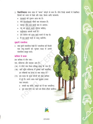 23
2- f[kykSusokyk 'kCn laKk esa ^okyk* tksM+us ls cuk gSA uhps fy[ks okD;ksa esa js[kkafdr
fgLlksa dks è;ku ls ns[kks vkSj laKk] fØ;k vkfn igpkuksA
• ikuokys dh nqdku vkt can gSA
• esjh fnYyhokyh ekSlh cl oaQMDVj gSaA
• egewn ik¡p cts okyh cl ls vk,xkA
• uanw dks cksyus okyh xqfM+;k pkfg,A
• nk<+hokyk vkneh dgk¡ gS
• bl lkeku dks Åij okys dejs esa j[k nksA
• eSa jkr okyh xkM+h ls tEew tkm¡QxhA
rqEgkjh jkeyhyk
• D;k rqeus jkeyhyk ns[kh gS jkeyhyk dh fdlh
,d y?kq&dgkuh dks pqudj d{kk esa viuh
jkeyhyk izLrqr djksA
dfork esa dFkk
bl dfork esa rhu ukeµ
jke] dkS'kY;k vkSj rkM+dk vk, gSaA
(d) ;s rhuksa uke fdl izfl¼ dFkk osQ ik=k gSa
([k) ;gha jgw¡xk dkS'kY;k eSa rqedks ;gha cukÅ¡ xkA
bu iafDr;ksa dk dFkk ls D;k laca/ gS
(x) bl dFkk osQ oqQN lanHkks± dh ckr dfork
esa gqbZ gSA vius vkl&ikl iwNdj budk
irk yxkvksA
• rilh ;K djsaxs] vlqjksa dks eSa ekj Hkxkm¡QxkA
• rqe dg nksxh ou tkus dks g¡lrs&g¡lrs tkm¡QxkA
2019-2020
 