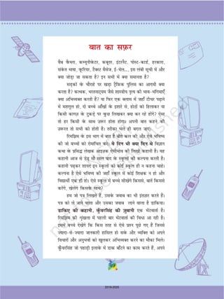 49
ckr dk li+Qj
oSc oSQejk] dE;wuhosQVj] dcwrj] baVjuSV] iksLVdkMZ] gjdkjk]
laosQr Hkkkk] owQfj;j] VSDLV eSlst] bZesy---] bl yach lwph esa vkSj
D;k tksM+k tk ldrk gS bu lHkh esa D;k lekurk gS
lM+dksa osQ pkSjkgs ij [kM+k VªSfI+kQd iqfyl dk vkneh D;k
djrk gS dRFkd] HkjrukV~;e tSls 'kkL=kh; u`R; dh HkkoHkafxek,¡
D;k vfHkO;Dr djrh gSa ;k fiQj ,d Dykl esa tgk¡ Vhpj i+kus
esa e'kxwy gks] nks cPps vk¡[kksa osQ b'kkjs ls] gksBksa dks fgykdj ;k
fdlh dkxT+k osQ VqdM+s ij oqQN fy[kdj D;k dj jgs gksaxs ,slk
rks gj fdlh osQ lkFk T+k:j gksrk gksxkA viuh ckr dgus dh
T+k:jr rks lHkh dks gksrh gSA rjhdk Hkys gh cny tk,A
fjefe osQ bl Hkkx esa ckr gS chrs dy dh vkSj ,sls Hkfo;
dh tks cPpksa dks jksekafpr djsA os fnu Hkh D;k fnu Fks foKku
dFkk osQ izfl¼ ys[kd vkbT+kd ,slhekso dh fy[kh dgkuh gSA ;g
dgkuh vkt ls Ms+ lkS lky ckn osQ LowQyksa dh dYiuk djrh gSA
dgkuh i+dj 'kk;n bu LowQyksa dks dksbZ LowQy gh u dguk pkgsA
dYiuk gS ,sls Hkfo; dh tgk¡ LowQy esaa dksbZ f'k{kd u gks vkSj
fo|kFkhZ ,d gh gksA ,sls LowQy esa cPps lh[kasxs fdlls] ckrsa fdlls
djsaxs] [ksysaxs fdlosQ lkFk
ge tks i=k fy[krs gSa] mlosQ tokc dk Hkh barT+kkj djrs gSaA
i=k dks ys tkus okyk vkSj mldk tokc ykus okyk gS Mkfd;kA
Mkfd, dh dgkuh] oq¡Qojflag dh t+ qckuh ,d HksaVokrkZ gSA
fjefe dh Ük`a[kyk esa igyh ckj HksaVokrkZ dh fo/k vk jgh gSA
blesa cPps ns[ksaxs fd fdl rjg ls ,sls iz'u iwNs x, gSa ftuls
”;knkls”;knk tkudkjh gkfly gks losQ vkSj O;fDr dks vius
fopkjksa vkSj vuqHkoksa dks [kqydj vfHkO;Dr djus dk ekSdk feysA
oq¡Qojflag tks igkM+h bykosQ esa Mkd ck¡Vus dk dke djrs gSa] vius
49
2019-2020
 