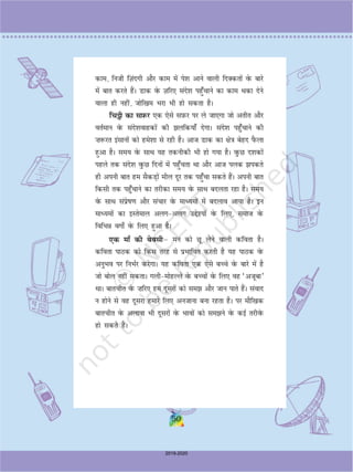 50
dke] futh fT+kanxh vkSj dke esa is'k vkus okyh fnDdrksa osQ ckjs
esa ckr djrs gSaA Mkd osQ T+kfj, lans'k igq¡pkus dk dke Fkdk nsus
okyk gh ugha] tksf[ke Hkjk Hkh gks ldrk gSA
fp_h dk lI+kQj ,d ,sls lI+kQj ij ys tk,xk tks vrhr vkSj
orZeku osQ lans'kokgdksa dh yfd;k¡ nsxkA lans'k igq¡pkus dh
”k:jr balkuksa dks ges'kk ls jgh gSA vkt Mkd dk {ks=k csgn iSQyk
gqvk gSA le; osQ lkFk ;g rduhdh Hkh gks x;k gSA oqQN n'kdksa
igys rd lans'k oqQN fnuksa esa igq¡prk Fkk vkSj vkt iyd idrs
gh viuh ckr ge lSdM+ksa ehy nwj rd igq¡pk ldrs gSaA viuh ckr
fdlh rd igq¡pkus dk rjhdk le; osQ lkFk cnyrk jgk gSA le;
osQ lkFk laizsk.k vkSj lapkj osQ ekè;eksa esa cnyko vk;k gSA bu
ekè;eksa dk bLrseky vyxvyx mís';ksa osQ fy,] lekt osQ
fofHkÂ oxks± osQ fy, gqvk gSA
,d ek¡ dh csclhµ eu dks Nw ysus okyh dfork gSA
dfork ikBd dks fdl rjg ls izHkkfor djrh gS ;g ikBd osQ
vuqHko ij fuHkZj djsxkA ;g dfork ,d ,sls cPps osQ ckjs esa gS
tks cksy ugha ldrkA xyheksgYys osQ cPpksa osQ fy, og ^vtwck*
FkkA ckrphr osQ ”kfj, ge nwljksa dks le vkSj tku ikrs gSaA laokn
u gksus ls og nwljk gekjs fy, vutkuk cuk jgrk gSA ij ekSf[kd
ckrphr osQ vykok Hkh nwljksa osQ Hkkoksa dks leus osQ dbZ rjhosQ
gks ldrs gSaA
50
2019-2020
 