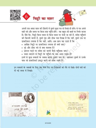 52
viuh nlckjg lky dh ¯T+knxh esa rqeus oqQN i=k rks fy[ks gh gksaxsA os i=k vius
lgh irs vkSj le; ij fdl rjg igq¡ps gksaxsµ ;g cgqrlh ckrksa ij fuHkZj djrk
gSA tSls fd] fpêòh fdl LFkku ls fdl LFkku ij Hksth tk jgh gS] lans'k igq¡pkus
dh fdruh tYnh gS] rqeus iwjk vkSj Bhd irk fy[kk gS fd ugha] rqeus ml ij
MkdfVdV yxk;k gS fd ugha] vkfnA vc iz'u ;g mBrs gSa fd
• vkf[kj fpêòh ij MkdfVdV yxk;k gh D;ksa tk,
• iwjs vkSj Bhd irs ls D;k eryc gS
• T+k:jr iM+us ij lans'k dks tYnh oSQls igq¡pk;k tk,
• LFkku cnyus ls fpêòh osQ igq¡pus ij D;k vlj iM+rk gS
buesa ls oqQN lokyksa osQ tokc 'kk;n rqEgkjs ikl gksaµ [kkldj rqeesa ls muosQ
ikl tks MkdfVdVsa bdêòk djus dk 'kkSd j[krs gSaA
bu lokyksa osQ tokcksa osQ fy, T+kjk uhps fn, x, fyI+kQkI+kQksa dks xkSj ls ns[kksA nksuksa irksa dks
nh xbZ txg esa fy[kksA
○ ○ ○ ○ ○ ○ ○ ○ ○ ○ ○ ○ ○ ○ ○ ○ ○ ○ ○ ○ ○ ○ ○ ○ ○
○ ○ ○ ○ ○ ○ ○ ○ ○ ○ ○ ○ ○ ○ ○ ○ ○ ○ ○ ○ ○ ○ ○ ○ ○
○ ○ ○ ○ ○ ○ ○ ○ ○ ○ ○ ○ ○ ○ ○ ○ ○ ○ ○ ○ ○ ○ ○ ○ ○
○ ○ ○ ○ ○ ○ ○ ○ ○ ○ ○ ○ ○ ○ ○ ○ ○ ○ ○ ○ ○ ○ ○ ○ ○
○ ○ ○ ○ ○ ○ ○ ○ ○ ○ ○ ○ ○ ○ ○ ○ ○ ○ ○ ○ ○ ○ ○ ○ ○
○ ○ ○ ○ ○ ○ ○ ○ ○ ○ ○ ○ ○ ○ ○ ○ ○ ○ ○ ○ ○ ○ ○ ○ ○
○ ○ ○ ○ ○ ○ ○ ○ ○ ○ ○ ○ ○ ○ ○ ○ ○ ○ ○ ○ ○ ○ ○ ○ ○
○ ○ ○ ○ ○ ○ ○ ○ ○ ○ ○ ○ ○ ○ ○ ○ ○ ○ ○ ○ ○ ○ ○ ○ ○
fpêòh dk lI+kQj6 fpêòh dk lI+kQj
52
2019-2020
 