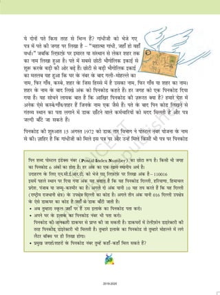 53
;s nksuksa irs fdl rjg ls fHkUu gSa xka/hth dks Hksts x,
i=k esa irs dh txg ij fy[kk gS  ¶egkRek xka/h] tgk¡ gks ogk¡
o/kZA¸ tcfd fyI+kQkI+ksQ ij bekjr ;k laLFkku ls ysdj 'kgj rd
dk uke fy[kk gqvk gSA irs esa lcls NksVh HkkSxksfyd bdkbZ ls
'kq: djosQ cM+h dh vksj c+s gaSA NksVh ls cM+h HkkSxksfyd bdkbZ
dk eryc ;g gqvk fd ?kj osQ uacj osQ ckn xyheksgYys dk
uke] fiQj xk¡o] dLcs] 'kgj osQ ftl fgLls esa gS mldk uke] fiQj xk¡o ;k 'kgj dk ukeA
'kgj osQ uke osQ ckn fy[ks vad dks fiudksM dgrs gSaA gj txg dks ,d fiudksM fn;k
x;k gSA ;g lkspus yk;d ckr gS fd vkf[kj fiudksM dh T+k:jr D;k gS gekjs ns'k esa
vusd ,sls dLcs@xk¡o@'kgj gSa ftuosQ uke ,d tSls gSaA irs osQ ckn fiu dksM fy[kus ls
xarO; LFkku dk irk yxkus esa Mkd Nk¡Vus okys deZpkfj;ksa dks enn feyrh gS vkSj i=k
tYnh ck¡Vs tk ldrs gSaA
fiudksM dh 'kq#vkr 15 vxLr 1972 dks Mkd rkj foHkkx us iksLVy uacj ;kstuk osQ uke
ls dhA T+kkfgj gS fd xka/hth dks feys bl i=k ij vkSj mUgsa feys fdlh Hkh i=k ij fiudksM
fiu 'kCn iksLVy baMsDl uacj (Postal Index Number) dk NksVk :i gSA fdlh Hkh txg
dk fiudksM 6 vadksa dk gksrk gSA gj vad dk ,d [kkl LFkkuh; vFkZ gSA
mnkgj.k osQ fy, ,u-lh-bZ-vkj-Vh- dks Hksts x, fyI+kQkI+ksQ ij fy[kk vad gSµ110016
blesa igys LFkku ij fn;k x;k vad ;g crkrk gS fd ;g fiudksM fnYyh] gfj;k.kk] fgekpy
izns'k] iatkc ;k tEewd'ehj dk gSA vxys nks vad ;kuh 10 ;g r; djrs gSa fd ;g fnYyh
(jkVªh; jktèkkuh {ks=k) osQ mi{ks=k fnYyh dk dksM gSA vxys rhu vad ;kuh 016 fnYyh mi{ks=k
osQ ,sls Mkd?kj dk dksM gS tgk¡ ls Mkd ck¡Vh tkrh gSA
• vc rqEgkjk LowQy tgk¡ ij gS ml bykosQ dk fiudksM irk djksA
• vius ?kj osQ bykosQ dk fiudksM uacj Hkh irk djksA
fiudksM dh tkudkjh Mkd?kj ls izkIr dh tk ldrh gSA Mkd?kjksa esa VsyhI+kQksu MkbjsDVjh dh
rjg fiudksM MkbjsDVjh Hkh feyrh gSA rqEgkjs bykosQ dk fiudksM rks rqEgkjs eksgYys esa yxs
ySVj ckWDl ij gh fy[kk gksxkA
• izeq[k txgksa@'kgjksa osQ fiudksM uacj rqEgsa dgk¡dgk¡ fey ldrs gSa
2019-2020
 