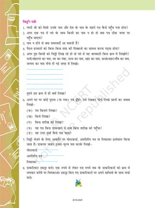 56
fpêòhi=kh
1- xka/h th dks flI+kZQ muosQ uke vkSj ns'k osQ uke osQ lgkjs i=k oSQls igq¡p x;k gksxk
2- vxj ,d i=k esa irs osQ lkFk fdlh dk uke u gks rks D;k i=k Bhd txg ij
igq¡p tk,xk
3- uke u gksus ls D;k leL;k,¡ vk ldrh gSa
4- iSny gjdkjksa dks fdlfdl rjg dh fnDdrksa dk lkeuk djuk iM+rk gksxk
5- vxj rqe fdlh dks fp_h fy[k jgs gks rks irs esa ;g tkudkjh fdl Øe essa fy[kksxs
xyh@eksgYys dk uke] ?kj dk uacj] jkT; dk uke] [kaM dk uke] dLcs@'kgj@xk¡o dk uke]
tuin dk uke uhps nh xbZ txg esa fy[kksA
------------------------------------------------
------------------------------------------------
------------------------------------------------
------------------------------------------------
------------------------------------------------
rqeus bl Øe esa gh D;ksa fy[kk
6- vius ?kj ij dksbZ iqjkuk (;k u;k) i=k w¡+ksA mls ns[kdj uhps fy[ks iz'uksa dk tokc
fy[kksµ
(d) i=k fdlus fy[kk
([k) fdls fy[kk
(x) fdl rkjh[k dks fy[kk
(?k) ;g i=k fdl Mkd[kkus esa rFkk fdl rkjh[k dks igq¡pk
(Ä) ;g mÙkj rqEgsa oSQls irk pyk
7- fp_h Hkstus osQ fy, vkerkSj ij iksLVdkMZ] varnsZ'kh; i=k ;k fyi+ Qki+ Qk bLrseky fd;k
tkrk gSA Mkd?kj tkdj budk ewY; irk djosQ fy[kksµ
iksLVdkMZ --------------------------
varnsZ'kh; i=k --------------------------
fyi+ Qki+ Qk --------------------------
8- MkdfVdV bd_k djksA ,d #i;s ls ysdj nl #i;s rd osQ MkdfVdVksa dks Øe esa
yxkdj dkWih ij fpidkvksA bd_k fd, x, MkdfVdVksa ij vius lkfFk;ksa osQ lkFk ppkZ
djksA
2019-2020
 