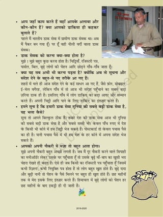 5959
• vki tgk¡ dke djrs gSa ogk¡ vkiosQ vykok vkSj
dkSudkSu gSa D;k vkidks Mkfd;k gh dgdj
cqykrs gSa
igys eSa Hkkjrh; Mkd lsok esa xzkeh.k Mkd lsod FkkA vc
eSa iSdj cu x;k gw¡A ij gw¡ ogh uhyh onhZ okyk Mkd
lsodA
• Mkd lsod dks djuk D;kD;k gksrk gS
eqs ! eqs cgqr oqQN djuk gksrk gSA fpf_;k¡] jftLVjh i=k]
iklZy] fcy] cw+s yksxksa dh isa'ku vkfn NksM+us xk¡oxk¡o tkrk gw¡A
• D;k ;g lc vHkh Hkh djuk iM+rk gS D;ksafd vc rks lwpuk vkSj
lans'k nsus osQ cgqrls u, rjhosQ vk x, gSaA
'kgjksa esa Hkys gh vkt lans'k nsus osQ dbZ lk/u vk x, gSa] tSls I+kQksu] eksckby]
bZesy oxSjg] ysfdu xk¡o esa rks vkt Hkh lans'k igq¡pkus dk lcls cM+k
T+kfj;k Mkd gh gSA blfy, xk¡o esa yksx Mkfd, dk cM+k vknj vkSj lEeku
djrs gSaA viuh fp_h vkfn ikus osQ fy, Mkfd, dk bar”kkj djrs gSaA
• geus lquk gS fd gekjh Mkd lsok nqfu;k dh lcls cM+h Mkd lsok gS]
;g Hkyk oSQls
lquk rks vkius fcYoqQy Bhd gSA gekjs ns'k dh Mkd lsok vkt Hkh nqfu;k
dh lcls cM+h Mkd lsok gS vkSj lcls lLrh HkhA osQoy ik¡p #i, esa ns'k
osQ fdlh Hkh dksus esa ge fp_h Hkst ldrs gSaA iksLVdkMZ rks osQoy ipkl iSls
dk gh gSA ;kuh ipkl iSls esa Hkh ge ns'k osQ gj dksus esa viuk lans'k Hkst
ldrs gSaA
• vkidks viuh ukSdjh esa et+k rks cgqr vkrk gksxkA
eqs viuh ukSdjh cgqr vPNh yxrh gSA tc eSa nwj ukSdjh djus okys flikgh
dk euhvkWMZj ysdj mlosQ ?kj igq¡pkrk gw¡ rks mlosQ cw+s ek¡cki dk [kq'kh Hkjk
psgjk ns[krs gh curk gSA ,sls gh tc fdlh dk jftLVjh i=k igq¡pkrk gw¡ ftlesa
dHkh fjT+kYV] dHkh fu;qfDr i=k gksrk gS rks yksx cgqr [kq'k gksrs gSaA cw+s nknk
vkSj cw+h ukuh rks isa'ku osQ iSls feyus ij cgqr gh [kq'k gksrs gSaA Ng eghuksa
rd os esjk blosQ fy, barT+kkj djrs gSaA fgekpy esa cw+s yksxksa dks iaas'ku gj
Ng eghuksa osQ ckn bd_h gh nh tkrh gSA
2019-2020
 