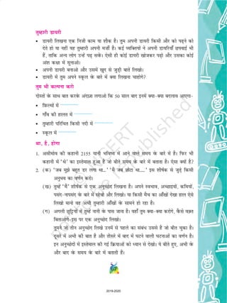 67
rqEgkjh Mk;jh
• Mk;jh fy[kuk ,d futh dke ;k 'kkSd gSA rqe viuh Mk;jh fdlh vkSj dks i+us dks
nsrs gks ;k ugha ;g rqEgkjh viuh e”khZ gSA dbZ O;fDr;ksa us viuh Mk;fj;k¡ NiokbZ Hkh
gSa] rkfd vU; yksx mUgsa i+ losaQA ,slh gh dksbZ Mk;jh [kkstdj i+ks vkSj mldk dksbZ
va'k d{kk esa lqukvksA
• viuh Mk;jh cukvks vkSj mlesa [kqn ls tqM+h ckrsa fy[kksA
• Mk;jh esa rqe vius LowQy osQ ckjs esa D;k fy[kuk pkgksxs
rqe Hkh dYiuk djks
nksLrksa osQ lkFk ckr djosQ vankT+kk yxkvks fd 50 lky ckn buesa D;kD;k cnyko vk,xk
• fI+kQYeksa esa ---------------
• xk¡o dh gkyr esa ---------------
• rqEgkjh ifjfpr fdlh unh esa ---------------
• LowQy esa ---------------
Fkk] gS] gksxk
1- vlhekso dh dgkuh 2155 ;kuh Hkfo; esa vkus okys le; osQ ckjs esa gSA fiQj Hkh
dgkuh esa ^Fks* dk bLrseky gqvk gS tks chrs le; osQ ckjs esa crkrk gSA ,slk D;ksa gS
2- (d) ^tc eqs cgqr Mj yxk Fkk---* ^eSa tc NksVk Fkk-----* bl 'khkZd ls tqM+s fdlh
vuqHko dk o.kZu djksA
([k) rqEgsa ^eSa* 'khkZd ls ,d vuqPNsn fy[kuk gSA vius LoHkko] vPNkb;ksa] dfe;ksa]
ilanukilan osQ ckjs esa lkspks vkSj fy[kksA ;k fdlh eSp dk vk¡[kksa ns[kk gky ,sls
fy[kks ekuks og vHkh rqEgkjh vk¡[kksa osQ lkeus gks jgk gSA
(x) vxyh Nqfêð;ksa esa rqEgsa ukuh osQ ikl tkuk gSA ogk¡ rqe D;kD;k djksxs] oSQls oD+ r
fcrkvksxsbl ij ,d vuqPNsn fy[kksA
rqeus tks rhu vuqPNsn fy[ks muesa ls igys dk laca/ mlls gS tks chr pqdk gSA
nwljs esa vHkh dh ckr gS vkSj rhljs esa ckn esa ?kVus okyh ?kVukvksa dk o.kZu gSA
bu vuqPNsnksa esa bLrseky dh xbZ fØ;kvksa dks è;ku ls ns[kksA ;s chrs gq,] vHkh osQ
vkSj ckn osQ le; osQ ckjs esa crkrh gSaA
2019-2020
 