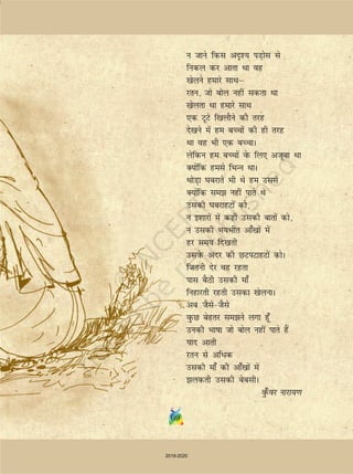 69
u tkus fdl vn`'; iM+ksl ls
fudy dj vkrk Fkk og
[ksyus gekjs lkFkµ
jru] tks cksy ugha ldrk Fkk
[ksyrk Fkk gekjs lkFk
,d VwVs f[kykSus dh rjg
ns[kus esa ge cPpksa dh gh rjg
Fkk og Hkh ,d cPpkA
ysfdu ge cPpksa osQ fy, vtwck Fkk
D;ksafd gels fHkUu FkkA
FkksM+k ?kcjkrs Hkh Fks ge mlls
D;ksafd le ugha ikrs Fks
mldh ?kcjkgVksa dks]
u b'kkjksa esa dgh mldh ckrksa dks]
u mldh Hk;Hkhr vk¡[kksa esa
gj le; fn[krh
mlosQ vanj dh NViVkgVksa dksA
ftruh nsj og jgrk
ikl cSBh mldh ek¡
fugkjrh jgrh mldk [ksyukA
vc tSlstSls
oqQN csgrj leus yxk gw¡
mudh Hkkkk tks cksy ugha ikrs gSa
;kn vkrh
jru ls vfèkd
mldh ek¡ dh vk¡[kksa esa
ydrh mldh csclhA
oq¡Qoj ukjk;.k
69
2019-2020
 