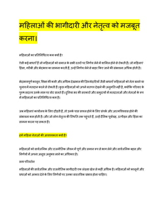 महिलाओं की भागीदारी और नेतृत्व को मजबूत
करना।
महिलाओं का प्रतततनधित्व कम क्यों िै?
ऐसी कई बािाएँ िैं जो महिलाओं को समाज के सभी स्तरों पर तनर्णय लेने में शाममल िोने से रोकती िैं। जो महिलाएं
हिंसा, गरीबी और भेदभाव का सामना करती िैं, उन्िें तनर्णय लेने से बािर ककए जाने की संभावना अधिक िोती िै।
भेदभावपूर्णकानून, मशक्षाकीकमी औरअधिक देखभालकीज़िम्मेदाररयाँ जैसी बािाएँ महिलाओं को नेता बनने या
चुनावमें मतदान करने से रोकती िैं। कु छ महिलाओं को अपने मतपत्र देखने की अनुमतत निीं िै, क्योंकक पररवार के
पुरुष सदस्य उनके नाम पर वोट डालते िैं। दुतनया भर की सरकारों और समुदायों में मतदाताओं और नेताओं के रूप
में महिलाओं का प्रतततनधित्व कम िै।
जब महिलाएं कायाणलय के मलए दौड़ती िैं, तो उनके पास सफल िोने के मलए संपकण और आत्मववश्वास िोने की
संभावना कम िोती िै। और जो लोग नेतृत्व की जस्ितत तक पिुंचते िैं, उन्िें दैतनक पूवाणग्रि, उत्पीड़न और हिंसा का
सामना करना पड़ सकता िै।
िमें महिला नेताओं की आवश्यकता क्यों िै?
महिलाओं को सावणजतनक और राजनीततक जीवन में पूर्ण और समान रूप से भाग लेने और सावणजतनक बिस और
तनर्णयों में अपना अनूठा अनुभव लाने का अधिकार िै।
सत्ता पररवतणन
महिलाओंकी सावणजतनक और राजनीततक भागीदारी एक संख्या खेल से किीं अधिक िै। महिलाओं को कानूनों और
प्रिाओं को आकार देने के मलए तनर्णयों पर उनका वास्तववक प्रभाव िोना चाहिए।
 