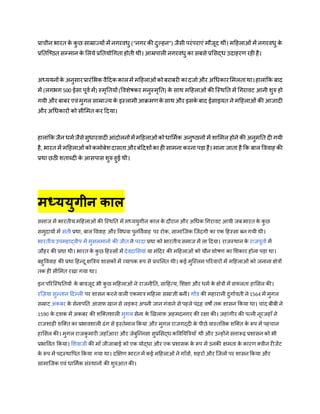 प्राचीन भारत के कु छ साम्राज्यों में नगरविु (“नगर की दुकिन”) जैसी परंपराएं मौजूद िीं। महिलाओं में नगरविु के
प्रततजष्ठत सम्मान के मलये प्रततयोधगता िोती िी। आम्रपाली नगरविु का सबसे प्रमसद्ि उदािरर् रिी िै।
अध्ययनोंके अनुसारप्रारंमभक वैहदक कालमें महिलाओंकोबराबरी कादजाणऔर अधिकारममलतािा।िालांकक बाद
में (लगभग 500 ईसा पूवण में) स्मृततयों(ववशेषकर मनुस्मृतत) के साि महिलाओं की जस्ितत में धगरावट आनी शुरु िो
गयी और बाबर एवंमुगल साम्राज्य के इस्लामीआिमर्के साि और इसके बाद ईसाइयत ने महिलाओं की आजादी
और अधिकारों को सीममत कर हदया।
िालांकक जैन िमणजैसेसुिारवादीआंदोलनोंमेंमहिलाओंकोिाममणक अनुष्ठानों में शाममल िोने की अनुमतत दी गयी
िै, भारत में महिलाओंकोकमोबेशदासताऔरबंहदशोंका िी सामना करना पड़ा िै। माना जाता िै कक बाल वववाि की
प्रिा छठी शताब्दी के आसपास शुरु िुई िी।
मध्ययुगीन काल
समाज में भारतीय महिलाओं की जस्ितत में मध्ययुगीन काल क
े दौरान और अधिक धगरावट आयी जब भारत क
े क
ु छ
समुदायों में सती प्रिा, बाल वववाि और वविवा पुनववणवाि पर रोक, सामाजजक जजंदगी का एक हिस्सा बन गयी िी।
भारतीय उपमिाद्वीप में मुसलमानों की जीत ने परदा प्रिा को भारतीय समाज में ला हदया। राजस्िान क
े राजपूतों में
जौिर की प्रिा िी। भारत क
े क
ु छ हिस्सों में देवदामसयां या मंहदर की महिलाओं को यौन शोषर् का मशकार िोना पड़ा िा।
बिुवववाि की प्रिा हिन्दू क्षबत्रय शासकों में व्यापक रूप से प्रचमलत िी। कई मुजस्लम पररवारों में महिलाओं को जनाना क्षेत्रों
तक िी सीममत रखा गया िा।
इन पररजस्िततयों क
े बावजूद भी क
ु छ महिलाओं ने राजनीतत, साहित्य, मशक्षा और िमण क
े क्षेत्रों में सफलता िामसल की।
रज़िया सुकतान हदकली पर शासन करने वाली एकमात्र महिला सम्राज्ञी बनीं। गोंड की मिारानी दुगाणवती ने 1564 में मुगल
सम्राट अकबर क
े सेनापतत आसफ़ खान से लड़कर अपनी जान गंवाने से पिले पंद्रि वषों तक शासन ककया िा। चांद बीबी ने
1590 क
े दशक में अकबर की शजक्तशाली मुगल सेना क
े खखलाफ़ अिमदनगर की रक्षा की। जिांगीर की पत्नी नूरजिाँ ने
राजशािी शजक्त का प्रभावशाली ढंग से इस्तेमाल ककया और मुगल राजगद्दी क
े पीछे वास्तववक शजक्त क
े रूप में पिचान
िामसल की। मुगल राजक
ु मारी जिाँआरा और जेबुजन्नसा सुप्रमसद्ि कववतयबत्रयाँ िीं और उन्िोंने सत्तारू़ि प्रशासन को भी
प्रभाववत ककया। मशवाजी की माँ जीजाबाई को एक योद्िा और एक प्रशासक क
े रूप में उनकी क्षमता क
े कारर् क्वीन रीजेंट
क
े रूप में पदस्िावपत ककया गया िा। दक्षक्षर् भारत में कई महिलाओं ने गाँवों, शिरों और जजलों पर शासन ककया और
सामाजजक एवं िाममणक संस्िानों की शुरुआत की।
 