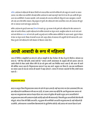 भजक्त आंदोलन ने महिलाओं की बेितर जस्ितत को वापस िामसल करने की कोमशश की और प्रभुत्व क
े स्वरूपों पर सवाल
उठाया। एक महिला संत-कवतयत्री मीराबाई भजक्त आंदोलन क
े सबसे मित्वपूर्ण चेिरों में से एक िीं। इस अवधि की क
ु छ
अन्य संत-कवतयबत्रयों में अक्का मिादेवी, रामी जानाबाई और लाल देद शाममल िैं। हिंदुत्व क
े अंदर मिानुभाव, वरकारी
और कई अन्य जैसे भजक्त संप्रदाय, हिंदू समुदाय में पुरुषों और महिलाओं क
े बीच सामाजजक न्याय और समानता की खुले
तौर पर वकालत करने वाले प्रमुख आंदोलन िे।
भजक्त आंदोलन क
े क
ु छ िी समय बाद मसक्खों क
े पिले गुरु, गुरु नानक ने भी पुरुषों और महिलाओं क
े बीच समानता क
े
संदेश को प्रचाररत ककया। उन्िोंने महिलाओं को िाममणक संस्िानों का नेतृत्व करने; सामूहिक प्रािणना क
े रूप में गाये जाने
वाले वाले कीतणन या भजन को गाने और इनकी अगुआई करने; िाममणक प्रबंिन सममततयों क
े सदस्य बनने; युद्ि क
े मैदान
में सेना का नेतृत्व करने; वववाि में बराबरी का िक और अमृत (दीक्षा) में समानता की अनुमतत देने की वकालत की। अन्य
मसख गुरुओं ने भी महिलाओं क
े प्रतत भेदभाव क
े खखलाफ उपदेश हदए।
आधी आबादी क
े रूप में महिलायें
भारत में विभभन्न संस्क
ृ वतयों का संगम है। स्री हर संस्कृ वत के कें द्र में होकर भी कें द्र से दूर है। ससमोन द बोउिार का
कथन है, “स्री पैदा नहीं होती, बनाई जाती है।” समाज अपनी आिश्यकता के अनुसार स्री को ढालता आया है।
उसक
े सोचने से लेकर उसक
े जीिन जीने के ढंग को पुरुष अभी तक वनयंवरत करता आया है और आज भी करने
की कोसिि करता रहता है। वपतृसत्तात्मक समाज ने िह सब अपने अनुसार तय वकया है। जब-जब सिसिकरण
का सिाल उठता है तब-तब समाज ही कठघरे में खडा होता है । समाज में लगातार बदलािों के सलए संघषष चलता
रहता है ।
मातृसत्तात्मक समाज
भारत व समूचा ववश्व वपतृसत्तात्मक समाज के ढांचे में रिता आया िै। यिाँ यि स्पष्ट कर देना आवश्यक िै कक जब
िम महिलाओं के सशजक्तकरर् की बात कर रिे िैं, तो उसका आशय यि निीं िै कक अब वपतृसत्तात्मक समाज को
बदल कर मातृसत्तात्मक समाज में बदल हदया जाए। भारत में पूवोत्तर की खासी व कु छ अन्य जनजाततयों में
मातृसत्तात्मक समाज कीअविारर्ादेखीजातीिैजिाँ नारी कीप्रिानतािै। ववश्वकी कु छ जनजाततयों जैसेचीनकी
मोसुओ, कोस्टा ररका की बिबि जनजातत, न्यू गुयाना की नागोववसी जनजातत मातृसत्तात्मक िै। यिाँ महिलायें िी
राजनीतत, अिणव्यवस्िा व सामाजजक कियाकलापों से जुड़े तनर्णय लेती िैं। यहद समाज को स्वस्ि हदशा में आगे
 