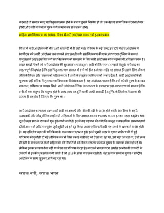 ब़िना िै तो समाज मातृ या वपतृसत्तात्मक िोने के बजाय इनसे तनरपेक्ष िो तो एक बेितर सामाजजक संरचना तैयार
िोगी और सिी मायनों में पुरुष-स्त्री समान रूप से सशक्त िोंगे।
महिला सशजक्तकरर् का आिार- ववश्व में नारी आंदोलन व भारत में इसका प्रभाव
ववश्व में नारी आंदोलन की नींव 19वीं शताब्दी में िी रखी गई। पजश्चम के कई राष्ट् उस दौर में इस आंदोलन में
भागीदार बने। नारी आंदोलन जब सामने आए तब िी स्त्री सशजक्तकरर् की एक अविारर्ा दुतनया के समक्ष
प्रमुखतासे आई। इसमलए स्त्री सशजक्तकरर् को समझने के मलए नारी आंदोलन को समझना भी अततआवश्यक िै।
सरल शब्दों में किें तो नारी आंदोलन की शुरुआत समाज द्वारा नारी को तनम्नतर समझने से िुई। नारीवाद का
मित्वपूर्ण मसद्िांत िै कक इस वपतृसत्तात्मक समाज में स्त्री को िीन दजाण प्राप्त िै। यि समाज िी उसके मलए जीवन
जीने के तनयम और स्वरूप को गहठत करता िै। स्त्री के स्वतंत्र व्यजक्तत्व को नकार देता िै। नारी आंदोलन ककसी
पुरुषका निीं बजकक वपतृसत्तात्मक ववचारकाववरोि करतािै।यि आंदोलनमानतािै कक स्त्री को भी पुरुष के बराबर
सम्मान,अधिकारवअवसर ममले। नारी आंदोलन लैंधगक असमानता के स्िान पर इस अविारर्ा को मानता िै कक
स्त्री भी एक मनुष्य िै। मनुष्य िोने के साि-साि वि दुतनया की आिी आबादी िै। सृजष्ट के तनमाणर् में उसका भी
उतना िी सियोग िै जजतना कक पुरुष का।
नारी आंदोलन का पिला चरर् 19वीं सदी का उत्तरािण और बीसवीं सदी के प्रारंभ िोने का िै। अमरीका के शिरी,
उदारवादी और औद्योधगक मािौल में महिलाओं के मलए समान अवसर उपलब्ि कराना इसका पिला उद्देश्य िा।
दूसरीलिर साठ के दशक से शुरू िुई मानी जातीिै। इसमें यि पिचान की गयी कक कानून व वास्तववक असमानताएं
दोनों आपस में जहटलतापूवणक जुड़ी िुई िैं एवं इसे दूर ककया जाना चाहिए। तीसरी लिर नब्बे के दशक से प्रारंभ िोती
िै। यि द्ववतीय लिर की प्रततकिया के फलस्वरूप उत्पन्न िुई। इसमें दूसरी लिर के द्वारा नारीत्व की दी िुई
पररभाषाकोचुनौती दी गई। वैजश्वक रूप में जजस प्रकार नारीवाद को देखा जा रिा िा, उसे ग़िा जा रिा िा, उसी िम
में उसी के साि भारत में भी महिलाओं की जस्िततयों को लेकर लगातार समाज सुिार के व्यापक प्रयास िो रिे िे।
लेककन इसका स्वरूप वैसा निीं िा जैसा वि पजश्चम में रिा िै। भारत में नवजागरर् अिाणत उन्नीसवीं शताब्दी के
उत्तरािण से इसकी शुरुआत मानी जाती िै जो 1915 के आस पास तक रिती िै। यि उत्िान समाज सुिार व राष्ट्ीय
आंदोलन के साि जुड़कर आगे ब़ि रिा िा।
सशक्त नारी, सशक्त भारत
 
