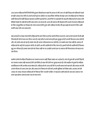 आज अगर महिलाओंकीजस्िततकीतुलना सैकड़ोंसालपिले के िालात से की जाए तो यिी हदखता िै महिलायें पिले
से किीं ज्यादातेज गतत से अपने सपने पूरे कर रिी िै। पर वास्तववक पररपेक्ष में देखा जाए तो महिलाओं का ववकास
सभी हदशाओंमेंनिीं हदखताखासकरग्रामीर्इलाक़ोंमें। अपनेपैरों पर खड़े िोने के बाद भी महिलाओंको समाज की
बेड़ड़याँ तोड़ने में अभी भी काफी लंबा सफर तय करना िै। आज भी समाज की भेदभाव की ऩिरों से बचना महिलाओं
के मलए नामुमककन सा हदखता िै। ऐसा लगता िै की पुरुष और महिला के बीच की इस खाई को भरने के मलए अभी
काफी वक़्त और लग सकता िै।
कई अवसरोंपर देखागया िै की महिलाओंके साि तनम्नदजेका बताणवककयाजाता िै। उन्िें अपने दफ्तरों में भी बड़ी
जजम्मेदारी देने से मना कर हदया जाता िै। कई औरतें अपने साि िोते इस सुलूक को िी अपनी ककस्मत मान लेती िै
और जो उनके साि िो रिा िै उसके साि िी अपना जीवनयापन कर लेती िै। पर सबके साि ऐसा निीं िै। समाज में
महिलाओंके कई ऐसे उदािरर् भी िै जो छोटी उम्र की लड़ककयों के मलए प्रेरर्ा िै। इनमें ऐसी भी लड़ककयाँ िै जजनका
खुद का पररवार िी उनका साि देने को तैयार निीं िा पर उन्िोंने अपने दम पर समाज की ववचारिारा को बदल कर
रख हदया।
ग्रामीर् क्षेत्रोंमें महिलावपछड़ेपन का एकमात्र कारर् सिी मशक्षा प्रबंि का न िोना िै। गांव में पुरुष भी अपनी ज़िंदगी
का एकमात्र लक्ष्य यिी मानता िै की उसे मसफण दो वक़्त की रोटी का जुगाड़ करना िै। ऐसे मािौल में पुरुषों से महिला
सशजक्तकरर्कीउम्मीद करनाबेकारिै। महिलाओंको जरुरतिै कक वे अपनी क्षमताकोपिचानें औरप्रयास करे की
अपने पररवार के साि साि देश और समाज के ववकास के प्रतत भी अपनी भूममका को तनभा सके । सरकार को भी
ज्यादा से ज्यादा योजना महिलाओं के ववकास मलए चलानी चाहिए। ये बदलाव तभी संभव िै जब सारा समाज एक
साि खड़ा िोकर सकारात्मक रुख से काम करे।
 