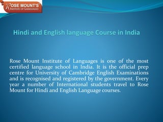 Rose Mount Institute of Languages is one of the most
certified language school in India. It is the official prep
centre for University of Cambridge English Examinations
and is recognised and registered by the government. Every
year a number of International students travel to Rose
Mount for Hindi and English Language courses.
 