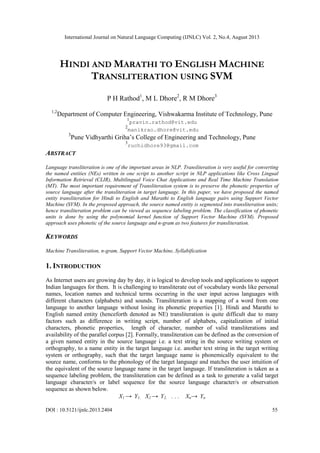 International Journal on Natural Language Computing (IJNLC) Vol. 2, No.4, August 2013
DOI : 10.5121/ijnlc.2013.2404 55
HINDI AND MARATHI TO ENGLISH MACHINE
TRANSLITERATION USING SVM
P H Rathod1
, M L Dhore2
, R M Dhore3
1,2
Department of Computer Engineering, Vishwakarma Institute of Technology, Pune
1
pravin.rathod@vit.edu
2
manikrao.dhore@vit.edu
3
Pune Vidhyarthi Griha’s College of Engineering and Technology, Pune
3
ruchidhore93@gmail.com
ABSTRACT
Language transliteration is one of the important areas in NLP. Transliteration is very useful for converting
the named entities (NEs) written in one script to another script in NLP applications like Cross Lingual
Information Retrieval (CLIR), Multilingual Voice Chat Applications and Real Time Machine Translation
(MT). The most important requirement of Transliteration system is to preserve the phonetic properties of
source language after the transliteration in target language. In this paper, we have proposed the named
entity transliteration for Hindi to English and Marathi to English language pairs using Support Vector
Machine (SVM). In the proposed approach, the source named entity is segmented into transliteration units;
hence transliteration problem can be viewed as sequence labeling problem. The classification of phonetic
units is done by using the polynomial kernel function of Support Vector Machine (SVM). Proposed
approach uses phonetic of the source language and n-gram as two features for transliteration.
KEYWORDS
Machine Transliteration, n-gram, Support Vector Machine, Syllabification
1. INTRODUCTION
As Internet users are growing day by day, it is logical to develop tools and applications to support
Indian languages for them. It is challenging to transliterate out of vocabulary words like personal
names, location names and technical terms occurring in the user input across languages with
different characters (alphabets) and sounds. Transliteration is a mapping of a word from one
language to another language without losing its phonetic properties [1]. Hindi and Marathi to
English named entity (henceforth denoted as NE) transliteration is quite difficult due to many
factors such as difference in writing script, number of alphabets, capitalization of initial
characters, phonetic properties, length of character, number of valid transliterations and
availability of the parallel corpus [2]. Formally, transliteration can be defined as the conversion of
a given named entity in the source language i.e. a text string in the source writing system or
orthography, to a name entity in the target language i.e. another text string in the target writing
system or orthography, such that the target language name is phonemically equivalent to the
source name, conforms to the phonology of the target language and matches the user intuition of
the equivalent of the source language name in the target language. If transliteration is taken as a
sequence labeling problem, the transliteration can be defined as a task to generate a valid target
language character/s or label sequence for the source language character/s or observation
sequence as shown below.
X1 → Y1, X2 → Y2, - - - Xn→ Yn
 