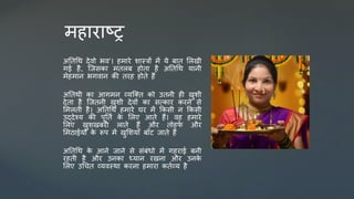 र्हाराष्र
अततधथ र्ेिो भि’। हर्ारे िास्त्रों र्ें ये बात सलखी
गई है, जजिका र्तलब होता है अततधथ यानी
र्ेहर्ान भगिान की तरह होते हैं
अततथी का आगर्न व्यजक्त को उतनी ही खुिी
र्ेता है जजतनी खुिी र्ेिों का ित्कार करने िे
सर्लती है। अततधथ हर्ारे घर र्ें ककिी न ककिी
उद्र्ेश्य की पूततम क
े सलए आते हैं। िह हर्ारे
सलए खुिखबरी लाते हैं और तोहफ
े और
सर्ठाईयों क
े रूप र्ें खुसियााँ बााँट जाते हैं
अततधथ क
े आने जाने िे िंबंधो र्ें गहराई बनी
रहती है और उनका ध्यान रखना और उनक
े
सलए उधचत व्यिस्था करना हर्ारा कतमव्य है
 