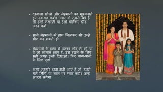  र्रिाजा खोलो और र्ेहर्ानों का र्ुस्कराते
हुए स्िागत करो। अगर िो तुर्िे बडे हैं
तो उन्हें नर्स्ते या हेलो बोलकर ग्रीट
जरूर करो
 िभी र्ेहर्ानों िे हाथ सर्लाकर भी उन्हें
ग्रीट कर िकते हो
 र्ेहर्ानों क
े हाथ िे उनका कोट ले लो या
िे जो िार्ान लाए हैं, उिे रखने क
े सलए
िही जगह उन्हें दर्खाओ। कफर चाय-पानी
क
े सलए पूछो
 अगर तुम्हारे र्ार्ा-र्ार्ी आएं हैं तो उनिे
गले सर्लो या गाल पर प्यार करो। उन्हें
अच्छा लगेगा
 