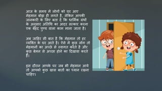 आज क
े िर्य र्ें लोगों को घर आए
र्ेहर्ान बोझ ही लगते है, लेककन आपकी
जानकारी क
े सलए बता र्ें कक धासर्मक ग्रंथों
क
े अनुिार अततधथ का आर्र ित्कार करना
एक बेहर् पुण्य िाला कार् र्ाना जाता है।
अब जादहर िी बात है कक र्ेहर्ान तो हर
व्यजक्त क
े घर आते है। ऐिे र्ें क
ु छ लोग तो
र्ेहर्ानों का अच्छे िे स्िागत करते है और
क
ु छ बेर्न िे अच्छा होने का दर्खािा करते
है।
इि र्ौरान आपक
े घर जब भी र्ेहर्ान आये
तो आपको क
ु छ खाि बातों का ध्यान रखना
चादहए।
 