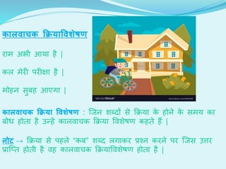 का वाचक क्रियाववशेषण
िाम अभी आया है |
कल मेि पि क्षा है |
मोहन सुबह आएगा |
का वाचक क्रिया ववशेषण : जजन शेब्िों से क्रिया के होने के समय का
बोध होर्ा है उन्हें कालवार्क क्रिया ववशेेण कहर्े हैं |
नोट → क्रिया से पहले “कब” शेब्ि लगाकि प्रश्न किने पि जजस उत्ति
प्राजतर् होर्ी है वह कालवार्क क्रियाववशेेण होर्ा है |
 