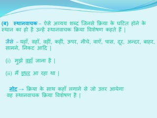 (ब) स्र्ानवाचक – ऐसे अव्यय शेब्ि जजनसे क्रिया के घदटर् होने के
स्थान का हो है उन्हें स्थानवार्क क्रिया ववशेेण कहर्े हैं |
जैसे – यहााँ, वहााँ, वह ीँ, कह ीं, ऊपि, नीर्े, वाएाँ, पास, िूि, अन्िि, बाहि,
सामने, ननकट आदि |
(i) मुझे वहााँ जाना है |
(ii) मैं इधि आ िहा था |
नोट → क्रिया के साथ कहााँ लगाने से जो उत्ति आयेगा
वह स्थानवार्क क्रिया ववशेेण है |
 