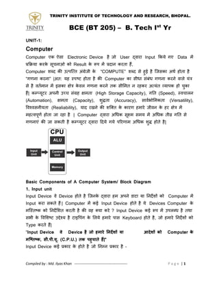 TRINITY INSTITUTE OF TECHNOLOGY AND RESEARCH, BHOPAL.
BCE (BT 205) – B. Tech Ist
Yr
Compiled by : Md. Ilyas Khan -------------------------------------------- P a g e | 1
UNIT-1:
Computer
Computer एक ऐसा Electronic Device है जो User द्वाया Input ककमे गए Data भें
प्रकिमा कयके सूचनाओ को Result के रूऩ भें प्रदान कयता हैं,
Computer शब्द की उत्ऩत्त्त अॊग्रेजी के “COMPUTE” शब्द से हुई है त्जसका अथथ होता है
“गणना कयना” |अत: मह स्ऩष्ट होता है की Computer का सीधा सॊफॊध गणना कयने वारे मॊत्र
से है वतथभान भें इसका ऺेत्र के वर गणना कयने तक सीमभत न यहकय अत्मॊत व्माऩक हो चुका
हैं| कम्प्मूटय अऩनी उच्च सॊग्रह ऺभता (High Storage Capacity), गतत (Speed), स्वचारन
(Automation), ऺभता (Capacity), शुद्धता (Accuracy), सावथबोमभकता (Versatility),
ववश्वसनीमता (Realiability), माद यखने की शत्तत के कायण हभाये जीवन के हय ऺेत्र भें
भहत्वऩूणथ होता जा यहा है | Computer द्वाया अधधक सूक्ष्भ सभम भें अधधक तीव्र गतत से
गणनाएॊ की जा सकती है कम्प्मूटय द्वाया ददमे गमे ऩरयणाभ अधधक शुद्ध होते है|
Basic Components of A Computer System/ Block Diagram
1. Input unit
Input Device वे Device होते है त्जनके द्वाया हभ अऩने डाटा मा तनदेशों को Computer भें
Input कया सकते हैं | Computer भें कई Input Device होते है मे Devices Computer के
भत्स्तष्क को तनदेमशत कयती है की वह तमा कये ? Input Device कई रूऩ भें उऩरब्ध है तथा
सबी के ववमशष्ट उद्देश्म है टाइवऩॊग के मरमे हभाये ऩास Keyboard होते है, जो हभाये तनदेशों को
Type कयते हैं|
“Input Device वे Device है जो हमारे निर्देशों या आर्देशों को Computer के
मष्तितक, सी.पी.यू. (C.P.U.) िक पहुचािे हैं|”
Input Device कई प्रकाय के होते है जो तनम्पन प्रकाय है –
 