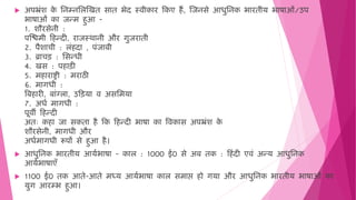  अपभ्रिंश क
े मनम्नमलजखि साि भेद स्िीकार हकए ैं, जजनसे आिुमनक भारिीय भाषाओिं/उप
भाषाओिं का जन्ि ुआ -
1. शौरसेनी :
पजििी ह न्दी, राजस्र्ानी और गुजरािी
2. पैशाची : लिं दा , पिंजाबी
3. ब्राचड़ : मसन्िी
4. खस : प ाड़ी
5. ि ाराष्ट्री : िराठी
6. िागिी :
वब ारी, बािंग्ला, उहड़या ि असमिया
7. अिष िागिी :
पूिी ह न्दी
अिः क ा जा सकिा ै हक ह न्दी भाषा का विकास अपभ्रिंश क
े
शौरसेनी, िागिी और
अिषिागिी रूपों से ुआ ै।
 आिुमनक भारिीय आयषभाषा - काल : 1000 ई0 से अब िक : ह िंदी एििं अन्य आिुमनक
आयषभाषाएँ
 1100 ई0 िक आिे-आिे िध्य आयषभाषा काल सिाप्त हो ो गया और आिुमनक भारिीय भाषाओिं का
युग आरम्भ ुआ।
 