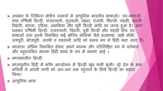  अपभ्रिंश क
े विमभन्न क्षेत्रीय स्िरूपों से आिुमनक भारिीय भाषाओिं/ उप-भाषाओिं
यर्ा पजििी ह न्दी, राजस्र्ानी, गुजरािी, लिं दा, पिंजाबी, मसन्िी, प ाड़ी, िराठी
वब ारी, बािंग्ला, उहड़या, असमिया और पूिी ह न्दी आहद का जन्ि ुआ ै। आगे
चलकर पजििी ह न्दी, राजस्र्ानी, वब ारी, पूिी ह न्दी और प ाड़ी पाँच उप-
भाषाओिं िर्ा इनसे विकमसि कई क्षेवत्रय बोमलयों जैसे ब्रजभाषा, खड़ी बोली,
जयपुरी, भोजपुरी, अििी ि गढिाली आहद को सिग्र रूप से ह िंदी क ा जािा ै।
 कालािंिर अमिक विकमसि ोकर अपने िानक और पररमनविि रूप िें ििषिान
और ब ुप्रचमलि िानक ह िंदी भाषा क
े रूप िें सािने आई ।
 िध्यकालीन ह न्दी
 िध्ययुगीन ह िंदी िें भवक्त आन्दोलन िें ह न्दी खूब फली फ
ू ली। पूरे देश क
े भक्त
कवियों ने अपनी िाणी को जन-जन िक प ुिंचाने क
े मलये ह न्दी का स ारा
मलया।
 आिुमनक काल
 