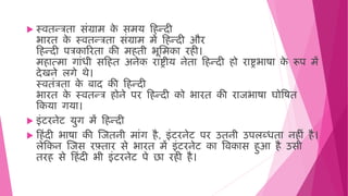  स्ििन्त्रिा सिंग्राि क
े सिय ह न्दी
भारि क
े स्ििन्त्रिा सिंग्राि िें ह न्दी और
ह न्दी पत्रकाररिा की ि िी भूमिका र ी।
ि ात्िा गािंिी सह ि अनेक राष्ट्रीय नेिा ह न्दी ो राष्ट्रभाषा क
े रूप िें
देखने लगे र्े।
स्िििंत्रिा क
े बाद की ह न्दी
भारि क
े स्ििन्त्र ोने पर ह न्दी को भारि की राजभाषा घोवषि
हकया गया।
 इिंटरनेट युग िें ह न्दी
 ह िंदी भाषा की जजिनी िािंग ै, इिंटरनेट पर उिनी उपलब्ििा न ीिं ै।
लेहकन जजस रफ़्िार से भारि िें इिंटरनेट का विकास ुआ ै उसी
िर से ह िंदी भी इिंटरनेट पे छा र ी ै।
 
