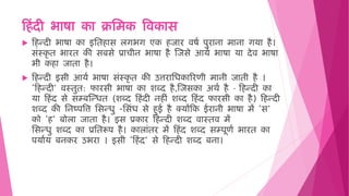 ह िंदी भाषा का क्रमिक विकास
 ह न्दी भाषा का इमि ास लगभग एक जार िषष पुराना िाना गया ै।
सिंस्कृ ि भारि की सबसे प्राचीन भाषा ै जजसे आयष भाषा या देि भाषा
भी क ा जािा ै।
 ह न्दी इसी आयष भाषा सिंस्कृ ि की उत्तरामिकाररणी िानी जािी ै ।
‘ह न्दी’ िस्िुि: फारसी भाषा का शब्द ै,जजसका अर्ष ै – ह न्दी का
या ह िंद से सम्बजन्िि (शब्द ह िंदी न ीिं शब्द ह िंद फारसी का ै) ह न्दी
शब्द की मनष्पवत्त मसन्िु -मसिंि से ुई ै क्योंहक ईरानी भाषा िें ‘स’
को ‘ ’ बोला जािा ै। इस प्रकार ह न्दी शब्द िास्िि िें
मसन्िु शब्द का प्रमिरूप ै। कालािंिर िें ह िंद शब्द सम्पूणष भारि का
पयाषय बनकर उभरा । इसी ‘ह िंद’ से ह न्दी शब्द बना।
 