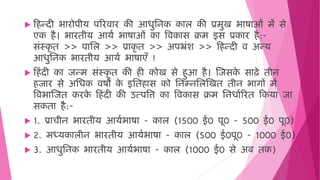  ह न्दी भारोपीय पररिार की आिुमनक काल की प्रिुख भाषाओिं िें से
एक ै। भारिीय आयष भाषाओिं का विकास क्रि इस प्रकार ै:-
सिंस्कृ ि >> पामल >> प्राकृ ि >> अपभ्रिंश >> ह न्दी ि अन्य
आिुमनक भारिीय आयष भाषाएँ !
 ह िंदी का जन्ि सिंस्कृ ि की ी कोख से ुआ ै। जजसक
े साढे िीन
जार से अमिक िषों क
े इमि ास को मनम्नमलजखि िीन भागों िें
विभाजजि करक
े ह िंदी की उत्पवत्त का विकास क्रि मनिाषररि हकया जा
सकिा ै:-
 1. प्राचीन भारिीय आयषभाषा - काल (1500 ई0 पू0 - 500 ई0 पू0)
 2. िध्यकालीन भारिीय आयषभाषा - काल (500 ई0पू0 - 1000 ई0)
 3. आिुमनक भारिीय आयषभाषा - काल (1000 ई0 से अब िक)
 