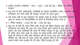  प्राचीन भारिीय आयषभाषा - काल : 1500 - 500 ई0 पू0 : िैहदक एििं लौहकक
सिंस्कृ ि
 इस काल िें िेदों, ब्राह्मणग्रिंर्ों, उपमनषदों क
े अलािा िाल्िीहक, व्यास, अश्वघोष, भाष,
कामलदास िर्ा िाघ आहद की सिंस्कृ ि रचनओिं का सृजन ुआ।
 एक जार िषों क
े इस कालखण्ड को सिंस्कृ ि भाषा क
े स्िरूप व्याकरजणक मनयिों िें
अिंिर क
े आिार पर मनम्नमलजखि दो भागों िें विभाजजि हकया जािा ै
 1. िैहदक सिंस्कृ ि : (1500 ई0 पू0 – 1000 ई0 पू0)
 िूल रूप से िेदों की रचना जजस भाषा िें ुई उसे िैहदक सिंस्कृ ि क ा जािा ै।
प्राचीनिि रूप सिंसार की (अब िक ज्ञाि) प्रर्ि कृ मि ऋग्िेद िें प्राप्त हो ोिा ै।
ब्राह्मण ग्रिंर् और उपमनषदों की रचना भी िैहदक सिंस्कृ ि िें ुई, ालािंहक इनकी भाषा
िें पयाषप्त हो अिंिर पाया जािा ै। सिंसार का सबसे प्राचीन ग्रन्र् ऋग्िेद ै। ऋग्िेद से
प ले भी सम्भि ै कोई भाषा विद्यिान र ी ो परन्िु आज िक उसका कोई
मलजखि रूप न ीिं प्राप्त हो ो पाया। इससे य अनुिान ोिा ै हक सम्भििः आयों की
सबसे प्राचीन भाषा ऋग्िेद की ी भाषा, िैहदक सिंस्कृ ि ी र्ी।
 