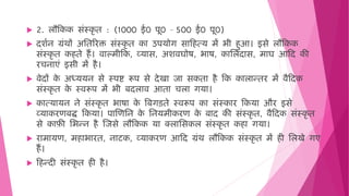  2. लौहकक सिंस्कृ ि : (1000 ई0 पू0 – 500 ई0 पू0)
 दशषन ग्रिंर्ों अमिररक्त सिंस्कृ ि का उपयोग साह त्य िें भी ुआ। इसे लौहकक
सिंस्कृ ि क िे ैं। िाल्िीहक, व्यास, अशिघोष, भाष, कामलदास, िाघ आहद की
रचनाएिं इसी िें ै।
 िेदों क
े अध्ययन से स्पष्ट रूप से देखा जा सकिा ै हक कालान्िर िें िैहदक
सिंस्कृ ि क
े स्िरूप िें भी बदलाि आिा चला गया।
 कात्यायन ने सिंस्कृ ि भाषा क
े वबगड़िे स्िरूप का सिंस्कार हकया और इसे
व्याकरणबद्ध हकया। पाजणमन क
े मनयिीकरण क
े बाद की सिंस्कृ ि, िैहदक सिंस्कृ ि
से काफी मभन्न ै जजसे लौहकक या क्लामसकल सिंस्कृ ि क ा गया।
 रािायण, ि ाभारि, नाटक, व्याकरण आहद ग्रिंर् लौहकक सिंस्कृ ि िें ी मलखे गए
ैं।
 ह न्दी सिंस्कृ ि ी ै।
 