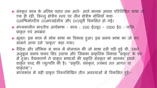  सिंस्कृ ि काल क
े अिंमिि पड़ाि िक आिे- आिे िानक अर्िा पररमनविि भाषा िो
एक ी र ी, हकन्िु क्षेत्रीय स्िर पर िीन क्षेत्रीय बोमलयाँ यर्ा–
(i)पजििोत्तरीय (ii)िध्यदेशीय और (iii)पूिी विकमसि ो गईं।
 िध्यकालीन भारिीय आयषभाषा - काल : 500 ई0पू0 - 1000 ई0 : पामल,
प्राकृ ि एििं अपभ्रिंश
 िूलिः इस काल िें लोक भाषा का विकास ुआ। इस सिय भाषा का जो रूप
सािने आया उसे ‘प्राकृ ि’ क ा गया।
 िैहदक और लौहकक सिं काल िें बोलचाल की जो भाषा दबी पड़ी ुई र्ी, उसने
अनुक
ू ल सिय पाकर मसर उठाया और जजसका प्राकृ मिक विकास ‘प्राकृ ि’ क
े रूप
िें ुआ। िैयाकरणों ने प्राकृ ि भाषाओिं की प्रकृ मि सिंस्कृ ि को िानकर उससे
प्राकृ ि शब्द की व्युत्पवत्त की ै। "प्रकृ मि: सिंस्कृ ििं, ित्रभििं िि आगििं िा
प्राकृ िि ्"।
िध्यकाल िें य ी प्राकृ ि मनम्नमलजखि िीन अिस्र्ाओिं िें विकमसि ुईः-
 