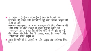  2. प्राकृ ि : (1 ई0 - 500 ई0 ) िक आिे-आिे य
बोलचाल की भाषा और पररिमिषि ुई िर्ा इसको प्राकृ ि की
सिंज्ञा दी गई।
सािान्य ििानुसार जो भाषा असिंस्कृ ि र्ी और बोलचाल की
आि भाषा र्ी िर्ा स ज ी बोली सिझी जािी र्ी,
स्िभाििः प्राकृ ि क लायी। क्षेत्रीय बोमलयों की सिंख्या कई
र्ी, जजनिें शौरसेनी, पैशाची, ब्राचड़, ि ाराष्ट्री, िागिी और
अिषिागिी आहद प्रिुख ैं।
 भाषा विज्ञामनयों ने प्राकृ िों क
े पाँच प्रिुख भेद स्िीकार हकए
ैं -
 
