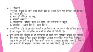  1. शौरसेनी
(सूरसेन- िर्ुरा क
े आस-पास िध्य देश की भाषा जजस पर सिंस्कृ ि का प्रभाि)
2. पैशाची (मसन्ि)
3. ि ाराष्ट्री (विदभष ि ाराष्ट्र)
4. िागिी (िगि)
5. अद्धषिागिी (कोशल प्रदेश की भाषा, जैन साह त्य िें प्रयुक्त)
3. अपभ्रिंश : (500 ई0 से 1000 ई0 )
 भाषािैज क दृवष्ट से अपभ्रिंश भारिीय आयषभाषा क
े िध्यकाल की अिंमिि अिस्र्ा
ै जो प्राकृ ि और आिुमनक भाषाओिं क
े बीच की जस्र्मि ै।
 क
ु छ हदनों बाद प्राकृ ि िें भी पररििषन ो गया और मलजखि प्राकृ ि का विकास
रुक गया, परिंिु कमर्ि प्राकृ ि विकमसि अर्ाषि पररिमिषि ोिी गई। मलजखि
प्राकृ ि क
े आचायों ने इसी विकासपूणष भाषा का उल्लेख अपभ्रिंश नाि से हकया ै।
इन आचायों क
े अनुसार 'अपभ्रिंश' शब्द का अर्ष वबगड़ी ुई भाषा र्ा।
 