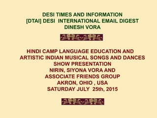 DESI TIMES AND INFORMATION
[DTAI] DESI INTERNATIONAL EMAIL DIGEST
DINESH VORA
HINDI CAMP LANGUAGE EDUCATION AND
ARTISTIC INDIAN MUSICAL SONGS AND DANCES
SHOW PRESENTATION
NIRIN, SIYONA VORA AND
ASSOCIATE FRIENDS GROUP
AKRON, OHIO , USA
SATURDAY JULY 25th, 2015
 