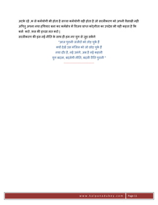 अटक रहA ,क से कमयोगी भी होता है स:चा कमयोगी वह6 होता है जो सरल6करण को अपनी वैसाखी नह6
   े
अ पतु अपना नया ह थयार बना कर कम ेE मA वजय 3ा_त करे |गीता का उपदे श भी यह6 कहता है #क
कम करो ,फल क8 इ:छा मत करो |
सरल6करण क8 इस नई नी0त क साथ ह6 हम नए युग से जुड़ सकगे
                       े                          A
                            "आज पुरानी जंजीर* को तोड़ चक ह;
                                                      ु े
                            य* दे खA उस मंिजल को जो छोड़ चक ह;
                                                         ु े
                          नया दौर है , नई उमंगे, अब है नई कहानी
                       युग बदला, बदलेगी नी0त, बदल6 र60त परानी "        ु
                               .......................................




                                               www.kalpanadubey.com          Page 11
 